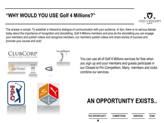 The answer is simple. To establish a interactive dialogue of communication with your audience. In fact, there is no serious debate
today about the importance of recognition and storytelling, Golf 4 Millions members and pros do the storytelling you can engage
your members and publish videos and recognize members, our members publish videos and share stories of success and
promote your course and club!
“WHY WOULD YOU USE Golf 4 Millions?”
AN OPPORTUNITY EXISTS..
You can use all of Golf 4 Millions services for free when
you sign up and your members and guests participate in
our Closest to Pin Competition. Many members and clubs
combine our services.
THE OPPORTUNITY COMPETITION SERVICES TEAM
 