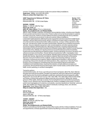 mission.Control and secure terrain inside and outside militaryinstallations.
Supervisor: SMSgt. Innis (605 385 4293)
Okay to contact this Supervisor: Yes
USAF Department of Defense AF Police
Ellsworth AFB SD
Ellsworth AFB, SD 57706 United States
08/2008 - 10/2009
Salary: 31,000.00 USD Per Year
Hours per week: 40
Series: 0083
Pay Plan: WG
This a time-
limited
appointmentor
temporary
promotion
DOD AF Police Officer (This is a federal job)
Duties, Accomplishments and Related Skills:
Able to Lead,manage,supervise,and perform force protection duties,including use ofdeadly
force to protect personnel and resources.Protectnuclear and conventional weapons systems
and other resources.Perform air base defense functions contributing to the force protection
mission.Control and secure terrain inside and outside militaryinstallations.
I have been highly trained to defend personnel,equipment,and resources from hostile forces.
Operate in various field environments; perform individual,and team patrol movements,both
mounted and dismounted,tactical drills,battle procedures,convoys,military operations other
than war, anti-terrorism duties,and other special duties.Operate communications equipment,
vehicles,intrusion detection equipment,crew-served weapons,and other special purpose
equipment.Applies self-aid buddycare, lifesaving procedures,including cardiopulmonary
resuscitation,as firstresponder to accidentand disaster scenes.Able to perform armed response
and controls entry. Detects and reports presence ofunauthorized personnel and activities.
Implements securityreporting and alerting system.Enforce standards ofconduct,discipline,and
adherence to laws and directives. Directs vehicle and pedestrian traffic. Investigates motor
vehicle accidents,minor crimes,and incidents.Operate speed measuring,drug and alcohol,and
breathe test devices.Apprehends and detains suspects.Searches persons and property.
Secures crime and incidentscenes.Collects,seizes,and preserves evidence.Conduct
interviews of witnesses and suspects.Obtains statements and testifies in official judicial
proceedings.Respond to disaster and reliefoperations.Also,experience in Security Force
functions such as weaponry;controlling entry into and providing internal control within
installations and restricted areas;response force tactics;air base defense concepts and
procedures;terroristthreatresponse techniques;alarm monitor duties;control center duties;
traffic control;patrolling;or accidentinvestigation.
Trained to perform:
Control Center duties,Air Force Law EnforcementTerminal System (AFLETS), Alarm Monitor,
Dispatch law enforcementpatrols,Dispatch securityforces elements,Blood borne pathogens
public law/counter blood borne pathogens public law,practice/enforcementweapons safety,
Prepare SF documents AFForm 52,75,1109,1168,1408,1176,1364,3545,2708 and1920,Write
and review correspondence/reports,Military authority and jurisdiction, Military law,Advise
persons oftheir rights,Authority to search,Humane treatmentand incarcerations procedures,
Testify in court, Random anti-Terrorism Measures,Perform installation entrycontrol, Conduct
preliminaryinvestigations ofincidents or complaints,Less than deadlyforce, Intra/inter- personal
skills,Asp certified,OC Pepper spray, Search individuals,buildings,areas,and vehicles.
Supervisor: Dave Watson (605-385-5567)
Okay to contact this Supervisor: Yes
US Air Force
Ellsworth AFB SD
Aviano AFB Italy
Ellsworth AFB SD, SD 57706 United States
10/2001 - 08/2007
Salary: 30,000.00 USD Per Year
Hours per week: 40
Security Forces
Duties, Accomplishments and Related Skills:
Performs and enforces the full range of police officer duties with the militaryinstallation.Pursues
and apprehends or directs apprehension ofperson(s) fleeing a crime scene or attempting to
 
