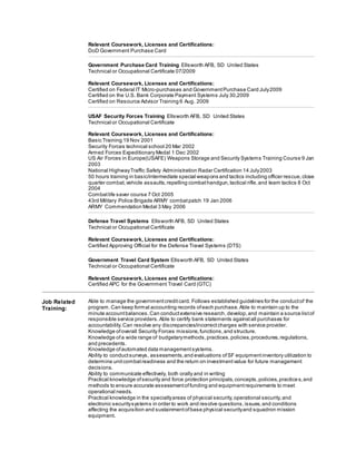 Relevant Coursework, Licenses and Certifications:
DoD Government Purchase Card
Government Purchase Card Training Ellsworth AFB, SD United States
Technical or Occupational Certificate 07/2009
Relevant Coursework, Licenses and Certifications:
Certified on Federal IT Micro-purchases and GovernmentPurchase Card July2009
Certified on the U.S. Bank Corporate Payment Systems July 30,2009
Certified on Resource Advisor Training 6 Aug. 2009
USAF Security Forces Training Ellsworth AFB, SD United States
Technical or Occupational Certificate
Relevant Coursework, Licenses and Certifications:
Basic Training 19 Nov 2001
Security Forces technical school 20 Mar 2002
Armed Forces Expeditionary Medal 1 Dec 2002
US Air Forces in Europe(USAFE) Weapons Storage and Security Systems Training Course 9 Jan
2003
National HighwayTraffic Safety Administration Radar Certification 14 July2003
50 hours training in basic/intermediate special weapons and tactics including officer rescue,close
quarter combat,vehicle assaults,repelling combathandgun,tactical rifle,and team tactics 8 Oct
2004
Combatlife saver course 7 Oct 2005
43rd Military Police Brigade ARMY combatpatch 19 Jan 2006
ARMY Commendation Medal 3 May 2006
Defense Travel Systems Ellsworth AFB, SD United States
Technical or Occupational Certificate
Relevant Coursework, Licenses and Certifications:
Certified Approving Official for the Defense Travel Systems (DTS)
Government Travel Card System Ellsworth AFB, SD United States
Technical or Occupational Certificate
Relevant Coursework, Licenses and Certifications:
Certified APC for the Government Travel Card (GTC)
Job Related
Training:
Able to manage the governmentcreditcard. Follows established guidelines for the conductof the
program.Can keep formal accounting records ofeach purchase.Able to maintain up to the
minute accountbalances.Can conductextensive research,develop,and maintain a source listof
responsible service providers.Able to certify bank statements againstall purchases for
accountability.Can resolve any discrepancies/incorrectcharges with service provider.
Knowledge ofoverall Security Forces missions,functions,and structure.
Knowledge ofa wide range of budgetarymethods,practices,policies,procedures,regulations,
and precedents.
Knowledge ofautomated data managementsystems.
Ability to conductsurveys, assessments,and evaluations ofSF equipmentinventory utilization to
determine unitcombatreadiness and the return on investmentvalue for future management
decisions.
Ability to communicate effectively, both orally and in writing
Practical knowledge ofsecurity and force protection principals,concepts,policies,practices,and
methods to ensure accurate assessmentoffunding and equipmentrequirements to meet
operational needs.
Practical knowledge in the specialtyareas of physical security,operational security,and
electronic securitysystems in order to work and resolve questions,issues,and conditions
affecting the acquisition and sustainmentofbase physical securityand squadron mission
equipment.
 