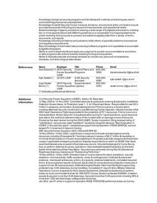 Knowledge ofphysical security programs and familiaritywith methods and techniques used in
accomplishing physical securityobjectives.
Knowledge ofoverall Security Forces missions,functions,and structure atthe unit level to ensure
accurate assessmentoffunding and equipmentrequirements,and operational needs.
Broad knowledge ofagency procedure covering a wide range of budgetary transactions involving
two or more appropriations with differentguidelines or a comparable mixofappropriated funds
and/or revolving fund accounts to process and extract budgetary data from a variety of forms,
documents,and reports.
Knowledge offunding limitations and policies to notify others of possible violations ofprocedural
and regulatory requirements.
Basic knowledge ofautomated data processing software programs and capabilities to accomplish
budget/funding tasks.
Ability to work independentlyand apply own judgmentto provide recommendations and advice,
or take programmatic actions towards resolving funding and equipment.
Ability to factually evaluate and weigh variables to include cost,personal considerations,
directives,and technological alternatives.
References: Name Employer Title Phone Email
Dan Edwards (*) 28TH Security
Forces Squadron
USAF
Chiefof Plans and
Programs
605-385-
5880 daniel.edwards.5@us.af.mil
Kyle Battell (*) 28 SFS USAF S-SR Security
Assistant
605-385-
4060
kyle.battell.1@us.af.mil
Capt Dexter
Binion (*)
28TH Security
Forces Squadron
USAF
Superintendent
Logistics
605-385-
4293 dexter.binion.2@us.af.mil
(*) Indicates professional reference
Additional
Information:
31stSecurity Forces Squadron (USAFE), Aviano Air Base Italy
12 May 2004 to 15 Nov 2004: Controlled vehicular & pedestrian entering & exiting the installation,
Detection Screen Areas, & Protection Level 1, 2, & 3 Restricted Areas. Responsible for over $3.5
million in weapons, ammunition,& specialtyequipment.Firston scene to a duress alarm
involving Alternate Security Control and Local Monitoring Facility Operator. Valued member ofthe
WS3 Vault Operations Flightresponsible for the protection of PL1 resources.Firston scene to a
real world Avoid Amber report for misauthentication during PL1 vaultoperations,quick response
was vital to the swiftand safe termination of the incidentwith no damage or loss ofresource.
Posted as fire team leader during the 2004 USAFE Surety Inspection;Wing received rating of
"satisfactory", security was rated "excellent"; lauded by Inspector General,"Best Evaluation in
USAFE in the pasttwo years", outstanding supportduring Operation CREEK BRIDGE;second
largestPL1 movementin Aviano's history.
28th Security Forces Squadron (ACC) Ellsworth AFB SD
16 Nov 2004 to 15 Nov 2005: Lead forces in response to threats directed againstpriority
resources including 29 assigned B-1 bombers valued in excess of$8.21 billion & neutralize or
minimize threatimpacton mission accomplishment.Employed automatic weapons & directs their
usage in applicable emergencysituations.Expertly responded to an alarm at 28 BW Intel Vault;
searched/cleared area-ensured critical data was secure.Voluntarilydeployed to Camp Bucca,
Iraq, to perform detainee & convoy operations.Demonstrated exceptional tactics as fire team
leader while attending Silver Flag Alpha. Secured base perimeter during Sep 05 Operational
Readiness Exercise-named as an "Outstanding Performer."
16 Nov 2005 to 15 Nov 2006: Directed initial on-scene actions for alarm activations,security
violations,criminal activity, traffic accidents,crises & contingencies.Collected & preserved
evidence, interviewed witnesses,victims,& suspects,obtained statements,completed required
forms,& accomplished reports.Enforced,law & order & conducted force protection measures in
supportof over 8K base populace.Defended largesttheater internmentfacilitythroughoutIraq;
protected over 8.5K detainees during hostilities.Completed 41 dayUS Army Military Detainee
Operations Course;prepared for Army based deployment.Selected by leadership to perform
duties as truck commander & driver for 586 ESFS Convoy Section-protected $300Min Coalition
assets & secured more than 8.5K detainees.Secured more than 5.5K personnel including VIPs &
more than 1000 vehicles/cargo;safeguarded resources.
Jan 06 to Jan 07 while in supportof operation IRAQI FREEDOM performed duties as Convoy
 