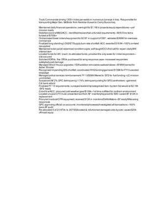 Truck Commander driving 1300+ miles per week on numerous convoys in Iraq. Responsible for
transporting Major Gen. McBride from Navistar Kuwaitto Camp Bucca Iraq.
Maintained daily financial operations;oversightfor $1.1M in projects/equip expenditures--unit
mission ready
Detailed coord w/MSG/ACC; identified/researched unfunded requirements--50/53 line items
funded at $700k+
Orchestrated travel orders/equipmentfor 92 SF in supportofOEF; validated $368K for overseas
combatops
Finalized long standing LOGDET/Supply burn rate shortfall;ACC awarded $169K--100% on-hand
resupplied
Maintained solar panel radar/road condition signs; self-taught/CC's firstcall for repair--dailyBW
interestitem
Located funds for A/C crash;re-allocated funds,provided the only water for initial responders--
site secured
Solicited f/ORVs; five ORVs purchased for wing response cape--increased responders
safety/reduced damage
Managed Shoot House upgrades;100ftaddition removable walls/windows--SF/BWtrained for
Active Shooter
Recognized impending IDS shortfall;coordinated HHQfunding/garnered $156K for FY13-avoided
stoppage
Managed police services reimbursement;FY 13/$56K filtered to SFS for fuel funding--LE mission
uninhibited
Surpassed AF2% GPC delinquency;1.74% delinquencyrating for SFS cardholders --garnered
Citi bank refund
Finalized FY 13 requirements;surveyed leadership/categorized item -by-item listvalued at $2.1M-
-SFS ready
Coord'd w/ACC; procured cold weather gear/$109k--1sttime outfitted for northern environment
Located unused UTV mule;prevented lostfrom AF inventory/repaired for $80--saved AF $12K in
replacement
Procured medical/CPR equipment;received $12K in manikins/Defibrillators--SFreadyf/lifesaving
responses
GPC approving official six accounts;monitored/processes/investigated all transactions--100%
pass AF audit
Re-allocated 5 of 23 ATVs to 28 FSS/located & refurbished damaged side-byside--saved $20k
off-road equip
 