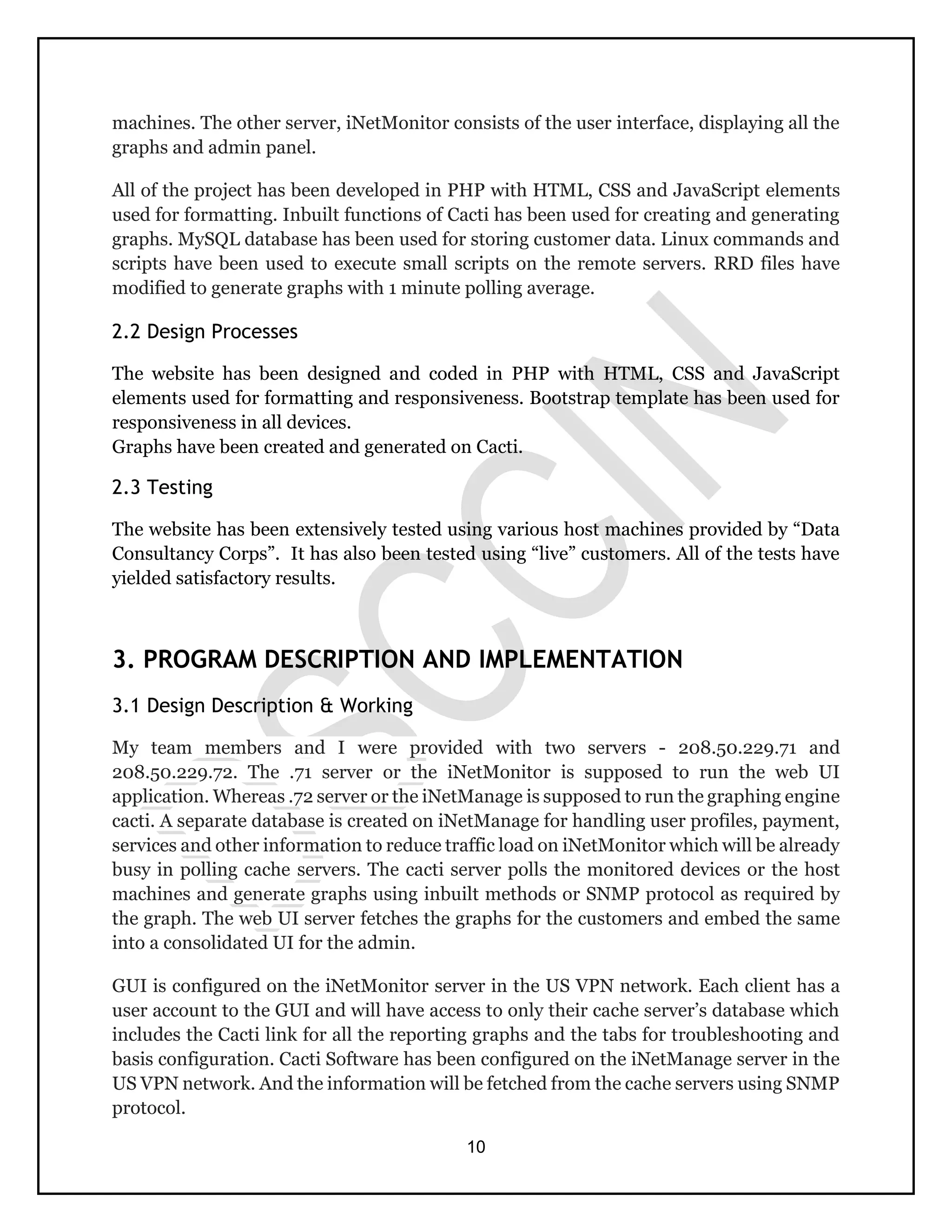 10
machines. The other server, iNetMonitor consists of the user interface, displaying all the
graphs and admin panel.
All of the project has been developed in PHP with HTML, CSS and JavaScript elements
used for formatting. Inbuilt functions of Cacti has been used for creating and generating
graphs. MySQL database has been used for storing customer data. Linux commands and
scripts have been used to execute small scripts on the remote servers. RRD files have
modified to generate graphs with 1 minute polling average.
2.2 Design Processes
The website has been designed and coded in PHP with HTML, CSS and JavaScript
elements used for formatting and responsiveness. Bootstrap template has been used for
responsiveness in all devices.
Graphs have been created and generated on Cacti.
2.3 Testing
The website has been extensively tested using various host machines provided by “Data
Consultancy Corps”. It has also been tested using “live” customers. All of the tests have
yielded satisfactory results.
3. PROGRAM DESCRIPTION AND IMPLEMENTATION
3.1 Design Description & Working
My team members and I were provided with two servers - 208.50.229.71 and
208.50.229.72. The .71 server or the iNetMonitor is supposed to run the web UI
application. Whereas .72 server or the iNetManage is supposed to run the graphing engine
cacti. A separate database is created on iNetManage for handling user profiles, payment,
services and other information to reduce traffic load on iNetMonitor which will be already
busy in polling cache servers. The cacti server polls the monitored devices or the host
machines and generate graphs using inbuilt methods or SNMP protocol as required by
the graph. The web UI server fetches the graphs for the customers and embed the same
into a consolidated UI for the admin.
GUI is configured on the iNetMonitor server in the US VPN network. Each client has a
user account to the GUI and will have access to only their cache server’s database which
includes the Cacti link for all the reporting graphs and the tabs for troubleshooting and
basis configuration. Cacti Software has been configured on the iNetManage server in the
US VPN network. And the information will be fetched from the cache servers using SNMP
protocol.
 
