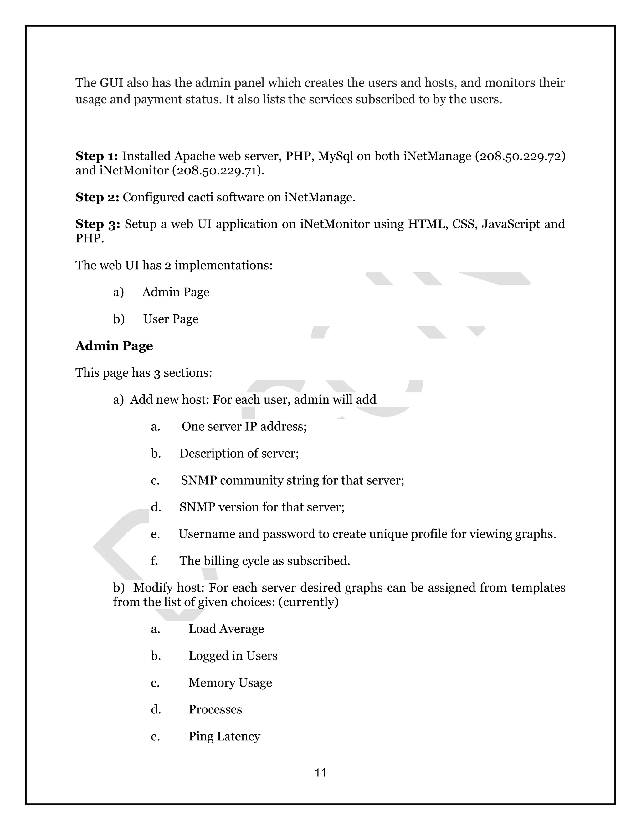 11
The GUI also has the admin panel which creates the users and hosts, and monitors their
usage and payment status. It also lists the services subscribed to by the users.
Step 1: Installed Apache web server, PHP, MySql on both iNetManage (208.50.229.72)
and iNetMonitor (208.50.229.71).
Step 2: Configured cacti software on iNetManage.
Step 3: Setup a web UI application on iNetMonitor using HTML, CSS, JavaScript and
PHP.
The web UI has 2 implementations:
a) Admin Page
b) User Page
Admin Page
This page has 3 sections:
a) Add new host: For each user, admin will add
a. One server IP address;
b. Description of server;
c. SNMP community string for that server;
d. SNMP version for that server;
e. Username and password to create unique profile for viewing graphs.
f. The billing cycle as subscribed.
b) Modify host: For each server desired graphs can be assigned from templates
from the list of given choices: (currently)
a. Load Average
b. Logged in Users
c. Memory Usage
d. Processes
e. Ping Latency
 