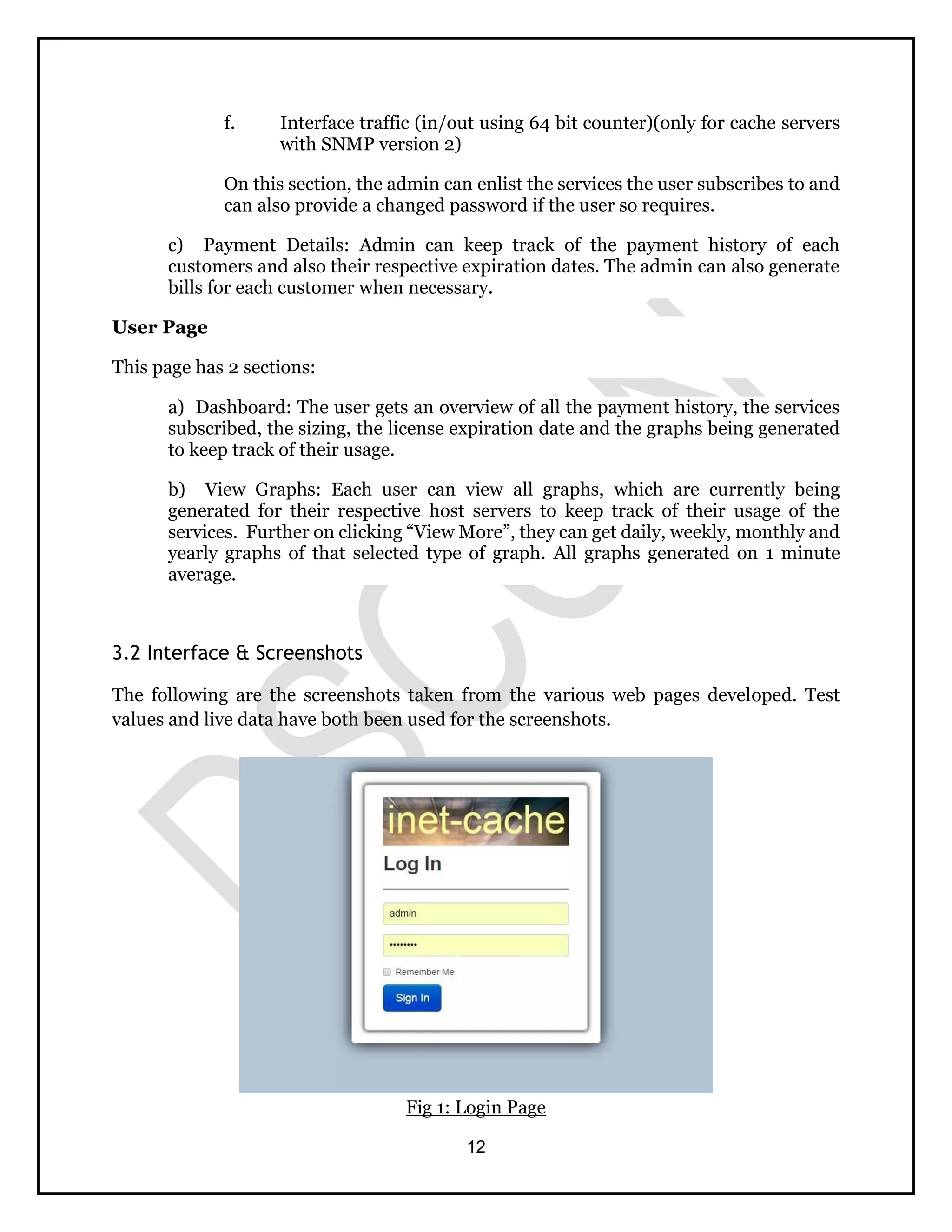 12
f. Interface traffic (in/out using 64 bit counter)(only for cache servers
with SNMP version 2)
On this section, the admin can enlist the services the user subscribes to and
can also provide a changed password if the user so requires.
c) Payment Details: Admin can keep track of the payment history of each
customers and also their respective expiration dates. The admin can also generate
bills for each customer when necessary.
User Page
This page has 2 sections:
a) Dashboard: The user gets an overview of all the payment history, the services
subscribed, the sizing, the license expiration date and the graphs being generated
to keep track of their usage.
b) View Graphs: Each user can view all graphs, which are currently being
generated for their respective host servers to keep track of their usage of the
services. Further on clicking “View More”, they can get daily, weekly, monthly and
yearly graphs of that selected type of graph. All graphs generated on 1 minute
average.
3.2 Interface & Screenshots
The following are the screenshots taken from the various web pages developed. Test
values and live data have both been used for the screenshots.
Fig 1: Login Page
 