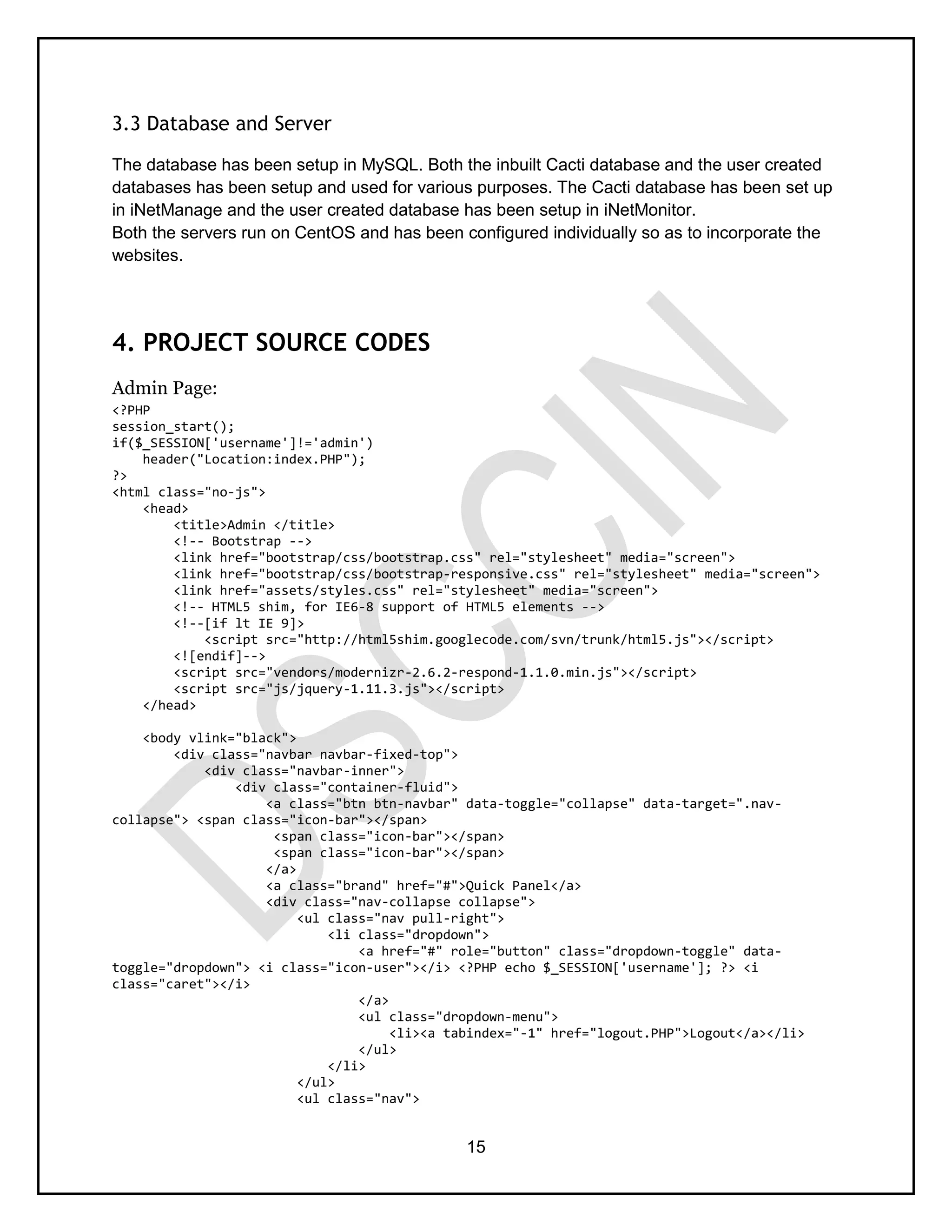 15
3.3 Database and Server
The database has been setup in MySQL. Both the inbuilt Cacti database and the user created
databases has been setup and used for various purposes. The Cacti database has been set up
in iNetManage and the user created database has been setup in iNetMonitor.
Both the servers run on CentOS and has been configured individually so as to incorporate the
websites.
4. PROJECT SOURCE CODES
Admin Page:
<?PHP
session_start();
if($_SESSION['username']!='admin')
header("Location:index.PHP");
?>
<html class="no-js">
<head>
<title>Admin </title>
<!-- Bootstrap -->
<link href="bootstrap/css/bootstrap.css" rel="stylesheet" media="screen">
<link href="bootstrap/css/bootstrap-responsive.css" rel="stylesheet" media="screen">
<link href="assets/styles.css" rel="stylesheet" media="screen">
<!-- HTML5 shim, for IE6-8 support of HTML5 elements -->
<!--[if lt IE 9]>
<script src="http://html5shim.googlecode.com/svn/trunk/html5.js"></script>
<![endif]-->
<script src="vendors/modernizr-2.6.2-respond-1.1.0.min.js"></script>
<script src="js/jquery-1.11.3.js"></script>
</head>
<body vlink="black">
<div class="navbar navbar-fixed-top">
<div class="navbar-inner">
<div class="container-fluid">
<a class="btn btn-navbar" data-toggle="collapse" data-target=".nav-
collapse"> <span class="icon-bar"></span>
<span class="icon-bar"></span>
<span class="icon-bar"></span>
</a>
<a class="brand" href="#">Quick Panel</a>
<div class="nav-collapse collapse">
<ul class="nav pull-right">
<li class="dropdown">
<a href="#" role="button" class="dropdown-toggle" data-
toggle="dropdown"> <i class="icon-user"></i> <?PHP echo $_SESSION['username']; ?> <i
class="caret"></i>
</a>
<ul class="dropdown-menu">
<li><a tabindex="-1" href="logout.PHP">Logout</a></li>
</ul>
</li>
</ul>
<ul class="nav">
 