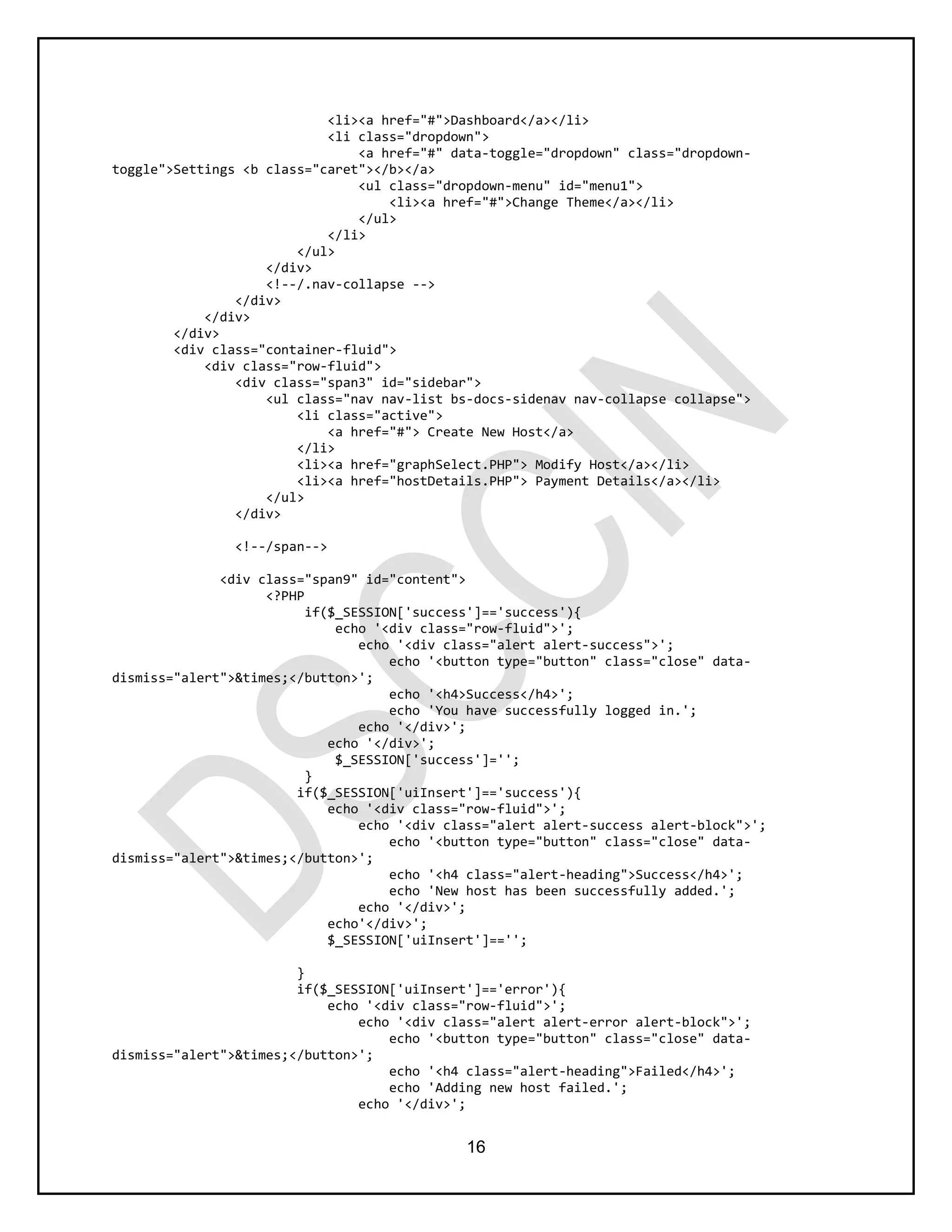 16
<li><a href="#">Dashboard</a></li>
<li class="dropdown">
<a href="#" data-toggle="dropdown" class="dropdown-
toggle">Settings <b class="caret"></b></a>
<ul class="dropdown-menu" id="menu1">
<li><a href="#">Change Theme</a></li>
</ul>
</li>
</ul>
</div>
<!--/.nav-collapse -->
</div>
</div>
</div>
<div class="container-fluid">
<div class="row-fluid">
<div class="span3" id="sidebar">
<ul class="nav nav-list bs-docs-sidenav nav-collapse collapse">
<li class="active">
<a href="#"> Create New Host</a>
</li>
<li><a href="graphSelect.PHP"> Modify Host</a></li>
<li><a href="hostDetails.PHP"> Payment Details</a></li>
</ul>
</div>
<!--/span-->
<div class="span9" id="content">
<?PHP
if($_SESSION['success']=='success'){
echo '<div class="row-fluid">';
echo '<div class="alert alert-success">';
echo '<button type="button" class="close" data-
dismiss="alert">&times;</button>';
echo '<h4>Success</h4>';
echo 'You have successfully logged in.';
echo '</div>';
echo '</div>';
$_SESSION['success']='';
}
if($_SESSION['uiInsert']=='success'){
echo '<div class="row-fluid">';
echo '<div class="alert alert-success alert-block">';
echo '<button type="button" class="close" data-
dismiss="alert">&times;</button>';
echo '<h4 class="alert-heading">Success</h4>';
echo 'New host has been successfully added.';
echo '</div>';
echo'</div>';
$_SESSION['uiInsert']=='';
}
if($_SESSION['uiInsert']=='error'){
echo '<div class="row-fluid">';
echo '<div class="alert alert-error alert-block">';
echo '<button type="button" class="close" data-
dismiss="alert">&times;</button>';
echo '<h4 class="alert-heading">Failed</h4>';
echo 'Adding new host failed.';
echo '</div>';
 