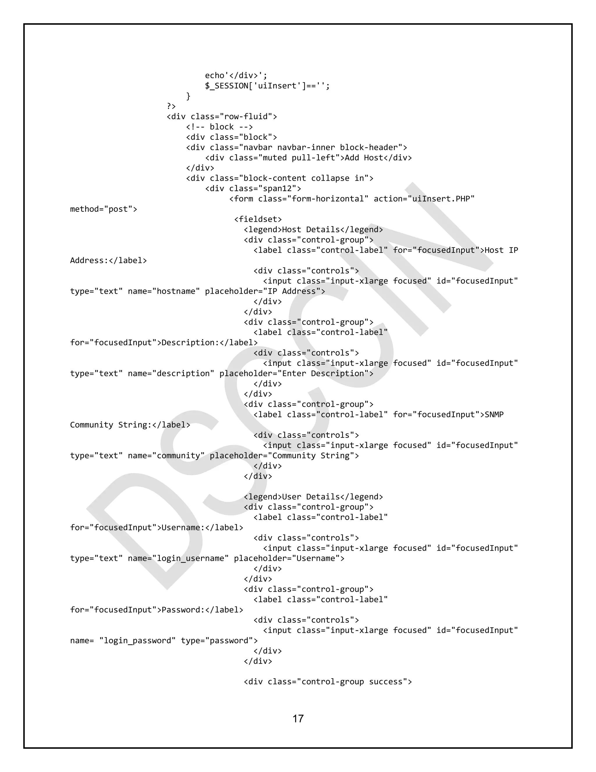17
echo'</div>';
$_SESSION['uiInsert']=='';
}
?>
<div class="row-fluid">
<!-- block -->
<div class="block">
<div class="navbar navbar-inner block-header">
<div class="muted pull-left">Add Host</div>
</div>
<div class="block-content collapse in">
<div class="span12">
<form class="form-horizontal" action="uiInsert.PHP"
method="post">
<fieldset>
<legend>Host Details</legend>
<div class="control-group">
<label class="control-label" for="focusedInput">Host IP
Address:</label>
<div class="controls">
<input class="input-xlarge focused" id="focusedInput"
type="text" name="hostname" placeholder="IP Address">
</div>
</div>
<div class="control-group">
<label class="control-label"
for="focusedInput">Description:</label>
<div class="controls">
<input class="input-xlarge focused" id="focusedInput"
type="text" name="description" placeholder="Enter Description">
</div>
</div>
<div class="control-group">
<label class="control-label" for="focusedInput">SNMP
Community String:</label>
<div class="controls">
<input class="input-xlarge focused" id="focusedInput"
type="text" name="community" placeholder="Community String">
</div>
</div>
<legend>User Details</legend>
<div class="control-group">
<label class="control-label"
for="focusedInput">Username:</label>
<div class="controls">
<input class="input-xlarge focused" id="focusedInput"
type="text" name="login_username" placeholder="Username">
</div>
</div>
<div class="control-group">
<label class="control-label"
for="focusedInput">Password:</label>
<div class="controls">
<input class="input-xlarge focused" id="focusedInput"
name= "login_password" type="password">
</div>
</div>
<div class="control-group success">
 