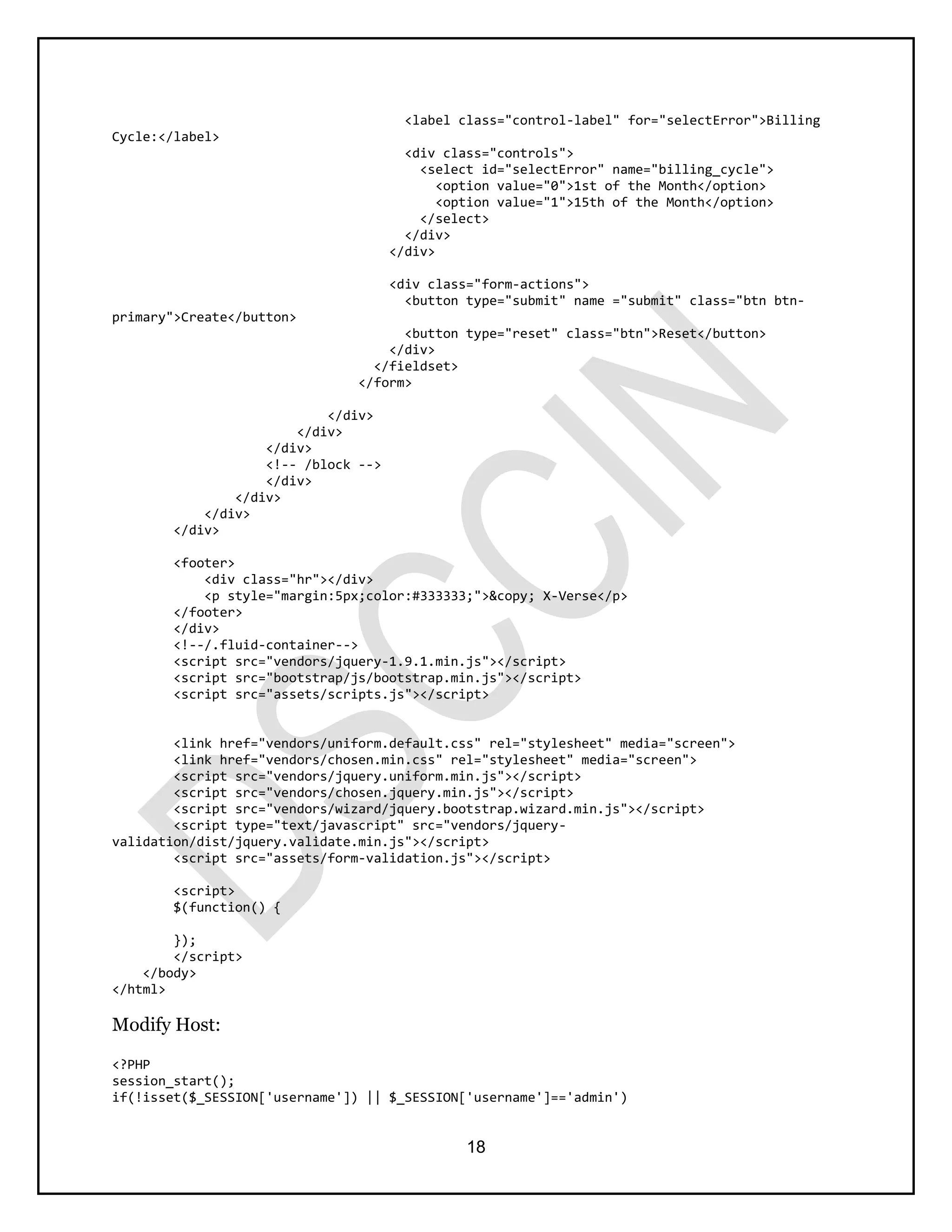 18
<label class="control-label" for="selectError">Billing
Cycle:</label>
<div class="controls">
<select id="selectError" name="billing_cycle">
<option value="0">1st of the Month</option>
<option value="1">15th of the Month</option>
</select>
</div>
</div>
<div class="form-actions">
<button type="submit" name ="submit" class="btn btn-
primary">Create</button>
<button type="reset" class="btn">Reset</button>
</div>
</fieldset>
</form>
</div>
</div>
</div>
<!-- /block -->
</div>
</div>
</div>
</div>
<footer>
<div class="hr"></div>
<p style="margin:5px;color:#333333;">&copy; X-Verse</p>
</footer>
</div>
<!--/.fluid-container-->
<script src="vendors/jquery-1.9.1.min.js"></script>
<script src="bootstrap/js/bootstrap.min.js"></script>
<script src="assets/scripts.js"></script>
<link href="vendors/uniform.default.css" rel="stylesheet" media="screen">
<link href="vendors/chosen.min.css" rel="stylesheet" media="screen">
<script src="vendors/jquery.uniform.min.js"></script>
<script src="vendors/chosen.jquery.min.js"></script>
<script src="vendors/wizard/jquery.bootstrap.wizard.min.js"></script>
<script type="text/javascript" src="vendors/jquery-
validation/dist/jquery.validate.min.js"></script>
<script src="assets/form-validation.js"></script>
<script>
$(function() {
});
</script>
</body>
</html>
Modify Host:
<?PHP
session_start();
if(!isset($_SESSION['username']) || $_SESSION['username']=='admin')
 