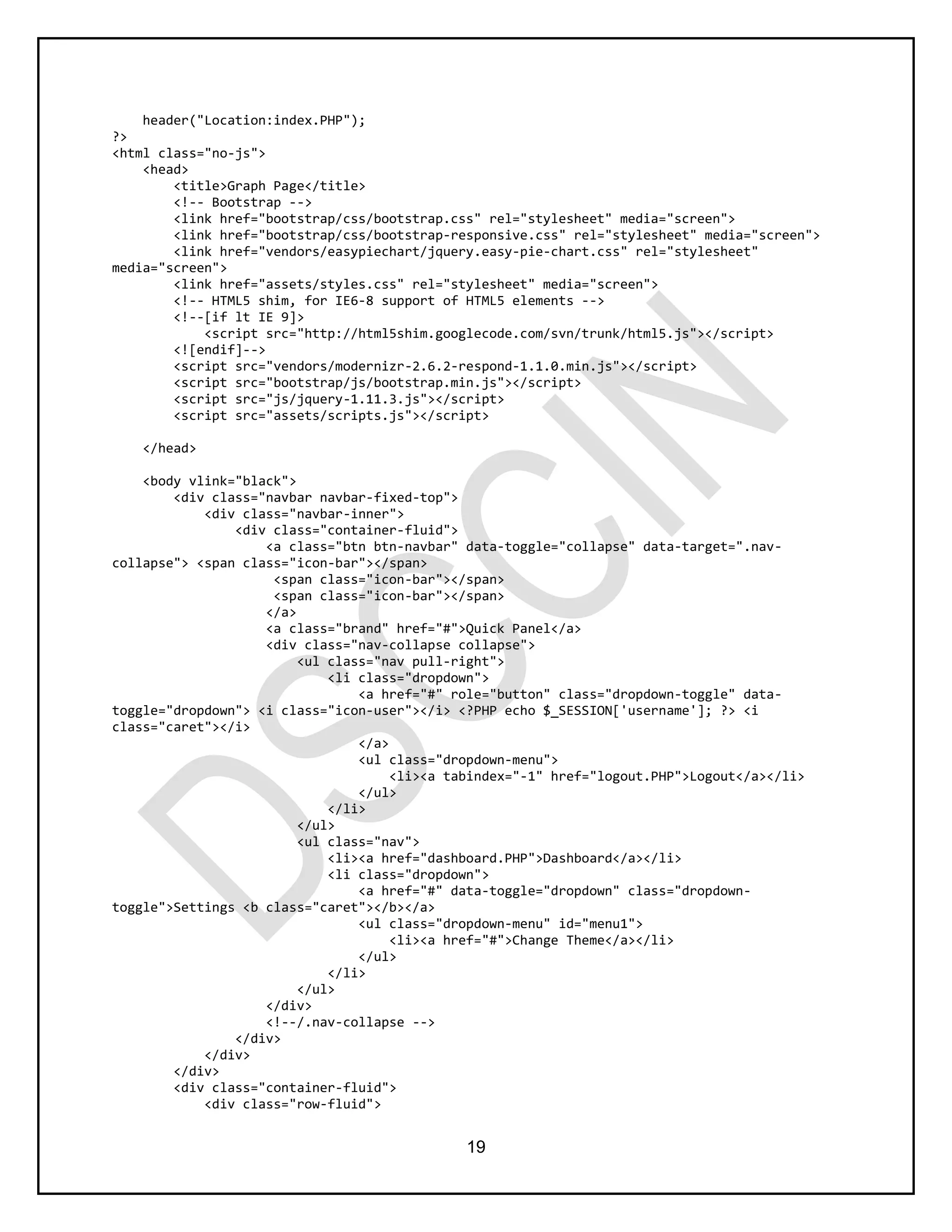 19
header("Location:index.PHP");
?>
<html class="no-js">
<head>
<title>Graph Page</title>
<!-- Bootstrap -->
<link href="bootstrap/css/bootstrap.css" rel="stylesheet" media="screen">
<link href="bootstrap/css/bootstrap-responsive.css" rel="stylesheet" media="screen">
<link href="vendors/easypiechart/jquery.easy-pie-chart.css" rel="stylesheet"
media="screen">
<link href="assets/styles.css" rel="stylesheet" media="screen">
<!-- HTML5 shim, for IE6-8 support of HTML5 elements -->
<!--[if lt IE 9]>
<script src="http://html5shim.googlecode.com/svn/trunk/html5.js"></script>
<![endif]-->
<script src="vendors/modernizr-2.6.2-respond-1.1.0.min.js"></script>
<script src="bootstrap/js/bootstrap.min.js"></script>
<script src="js/jquery-1.11.3.js"></script>
<script src="assets/scripts.js"></script>
</head>
<body vlink="black">
<div class="navbar navbar-fixed-top">
<div class="navbar-inner">
<div class="container-fluid">
<a class="btn btn-navbar" data-toggle="collapse" data-target=".nav-
collapse"> <span class="icon-bar"></span>
<span class="icon-bar"></span>
<span class="icon-bar"></span>
</a>
<a class="brand" href="#">Quick Panel</a>
<div class="nav-collapse collapse">
<ul class="nav pull-right">
<li class="dropdown">
<a href="#" role="button" class="dropdown-toggle" data-
toggle="dropdown"> <i class="icon-user"></i> <?PHP echo $_SESSION['username']; ?> <i
class="caret"></i>
</a>
<ul class="dropdown-menu">
<li><a tabindex="-1" href="logout.PHP">Logout</a></li>
</ul>
</li>
</ul>
<ul class="nav">
<li><a href="dashboard.PHP">Dashboard</a></li>
<li class="dropdown">
<a href="#" data-toggle="dropdown" class="dropdown-
toggle">Settings <b class="caret"></b></a>
<ul class="dropdown-menu" id="menu1">
<li><a href="#">Change Theme</a></li>
</ul>
</li>
</ul>
</div>
<!--/.nav-collapse -->
</div>
</div>
</div>
<div class="container-fluid">
<div class="row-fluid">
 