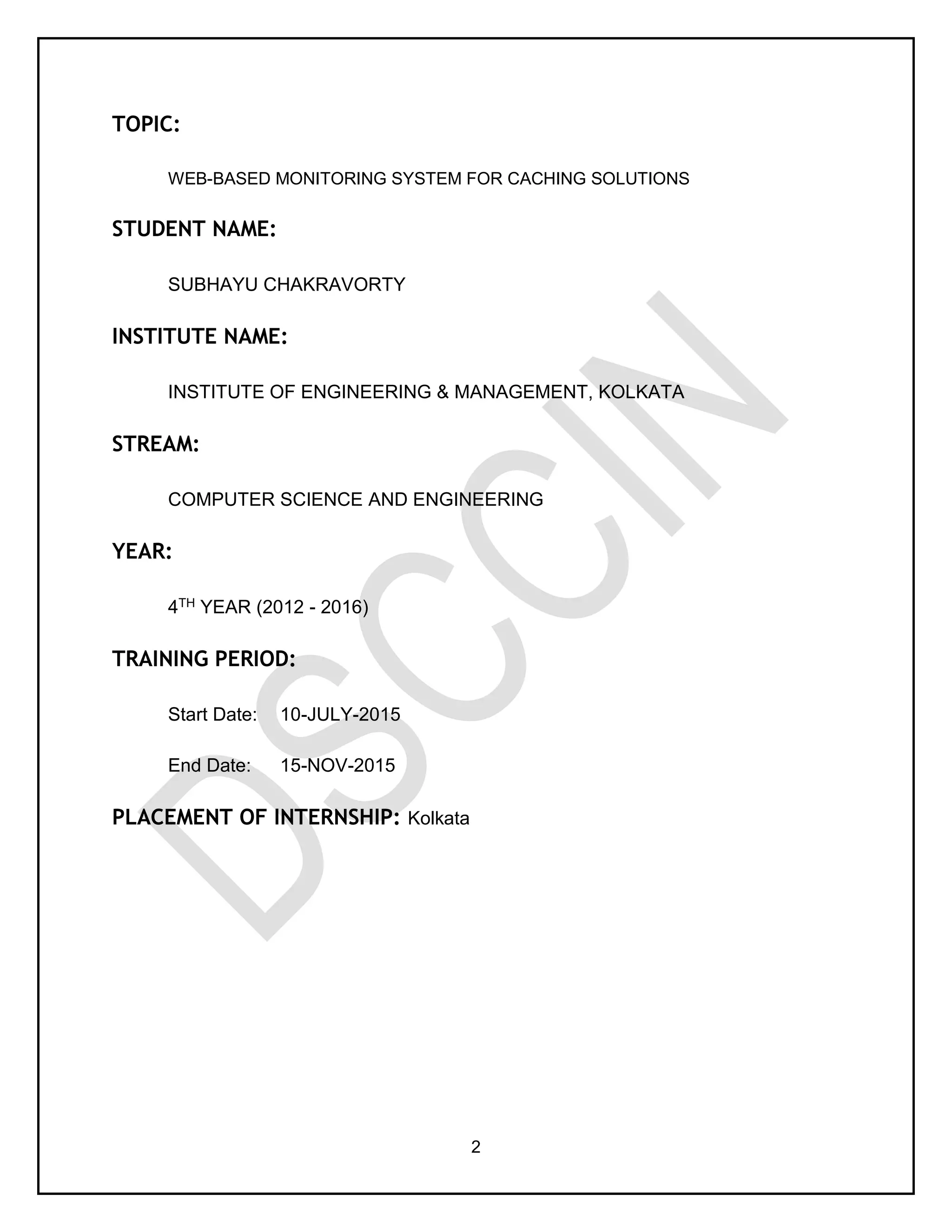 2
TOPIC:
WEB-BASED MONITORING SYSTEM FOR CACHING SOLUTIONS
STUDENT NAME:
SUBHAYU CHAKRAVORTY
INSTITUTE NAME:
INSTITUTE OF ENGINEERING & MANAGEMENT, KOLKATA
STREAM:
COMPUTER SCIENCE AND ENGINEERING
YEAR:
4TH YEAR (2012 - 2016)
TRAINING PERIOD:
Start Date: 10-JULY-2015
End Date: 15-NOV-2015
PLACEMENT OF INTERNSHIP: Kolkata
 