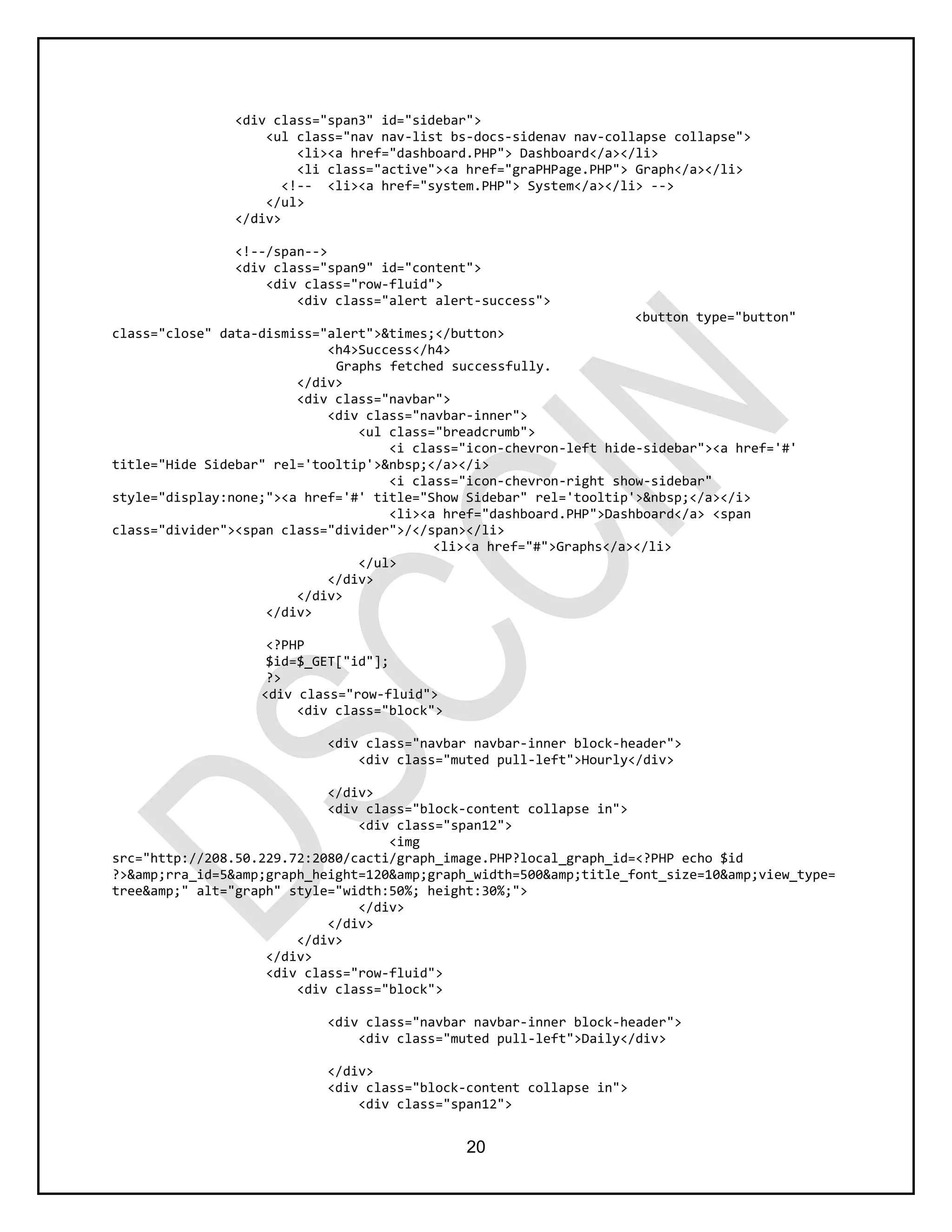 20
<div class="span3" id="sidebar">
<ul class="nav nav-list bs-docs-sidenav nav-collapse collapse">
<li><a href="dashboard.PHP"> Dashboard</a></li>
<li class="active"><a href="graPHPage.PHP"> Graph</a></li>
<!-- <li><a href="system.PHP"> System</a></li> -->
</ul>
</div>
<!--/span-->
<div class="span9" id="content">
<div class="row-fluid">
<div class="alert alert-success">
<button type="button"
class="close" data-dismiss="alert">&times;</button>
<h4>Success</h4>
Graphs fetched successfully.
</div>
<div class="navbar">
<div class="navbar-inner">
<ul class="breadcrumb">
<i class="icon-chevron-left hide-sidebar"><a href='#'
title="Hide Sidebar" rel='tooltip'>&nbsp;</a></i>
<i class="icon-chevron-right show-sidebar"
style="display:none;"><a href='#' title="Show Sidebar" rel='tooltip'>&nbsp;</a></i>
<li><a href="dashboard.PHP">Dashboard</a> <span
class="divider"><span class="divider">/</span></li>
<li><a href="#">Graphs</a></li>
</ul>
</div>
</div>
</div>
<?PHP
$id=$_GET["id"];
?>
<div class="row-fluid">
<div class="block">
<div class="navbar navbar-inner block-header">
<div class="muted pull-left">Hourly</div>
</div>
<div class="block-content collapse in">
<div class="span12">
<img
src="http://208.50.229.72:2080/cacti/graph_image.PHP?local_graph_id=<?PHP echo $id
?>&amp;rra_id=5&amp;graph_height=120&amp;graph_width=500&amp;title_font_size=10&amp;view_type=
tree&amp;" alt="graph" style="width:50%; height:30%;">
</div>
</div>
</div>
</div>
<div class="row-fluid">
<div class="block">
<div class="navbar navbar-inner block-header">
<div class="muted pull-left">Daily</div>
</div>
<div class="block-content collapse in">
<div class="span12">
 