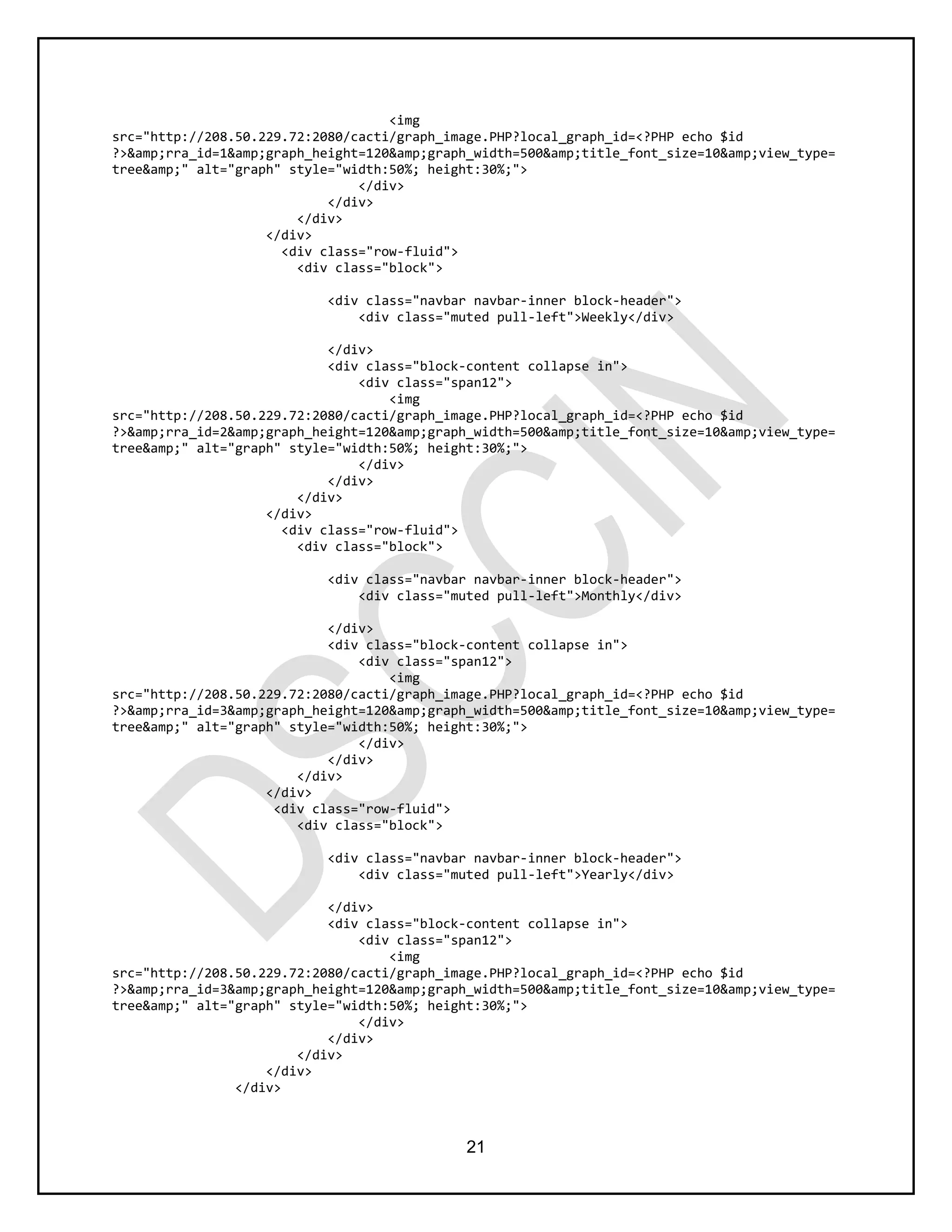 21
<img
src="http://208.50.229.72:2080/cacti/graph_image.PHP?local_graph_id=<?PHP echo $id
?>&amp;rra_id=1&amp;graph_height=120&amp;graph_width=500&amp;title_font_size=10&amp;view_type=
tree&amp;" alt="graph" style="width:50%; height:30%;">
</div>
</div>
</div>
</div>
<div class="row-fluid">
<div class="block">
<div class="navbar navbar-inner block-header">
<div class="muted pull-left">Weekly</div>
</div>
<div class="block-content collapse in">
<div class="span12">
<img
src="http://208.50.229.72:2080/cacti/graph_image.PHP?local_graph_id=<?PHP echo $id
?>&amp;rra_id=2&amp;graph_height=120&amp;graph_width=500&amp;title_font_size=10&amp;view_type=
tree&amp;" alt="graph" style="width:50%; height:30%;">
</div>
</div>
</div>
</div>
<div class="row-fluid">
<div class="block">
<div class="navbar navbar-inner block-header">
<div class="muted pull-left">Monthly</div>
</div>
<div class="block-content collapse in">
<div class="span12">
<img
src="http://208.50.229.72:2080/cacti/graph_image.PHP?local_graph_id=<?PHP echo $id
?>&amp;rra_id=3&amp;graph_height=120&amp;graph_width=500&amp;title_font_size=10&amp;view_type=
tree&amp;" alt="graph" style="width:50%; height:30%;">
</div>
</div>
</div>
</div>
<div class="row-fluid">
<div class="block">
<div class="navbar navbar-inner block-header">
<div class="muted pull-left">Yearly</div>
</div>
<div class="block-content collapse in">
<div class="span12">
<img
src="http://208.50.229.72:2080/cacti/graph_image.PHP?local_graph_id=<?PHP echo $id
?>&amp;rra_id=3&amp;graph_height=120&amp;graph_width=500&amp;title_font_size=10&amp;view_type=
tree&amp;" alt="graph" style="width:50%; height:30%;">
</div>
</div>
</div>
</div>
</div>
 