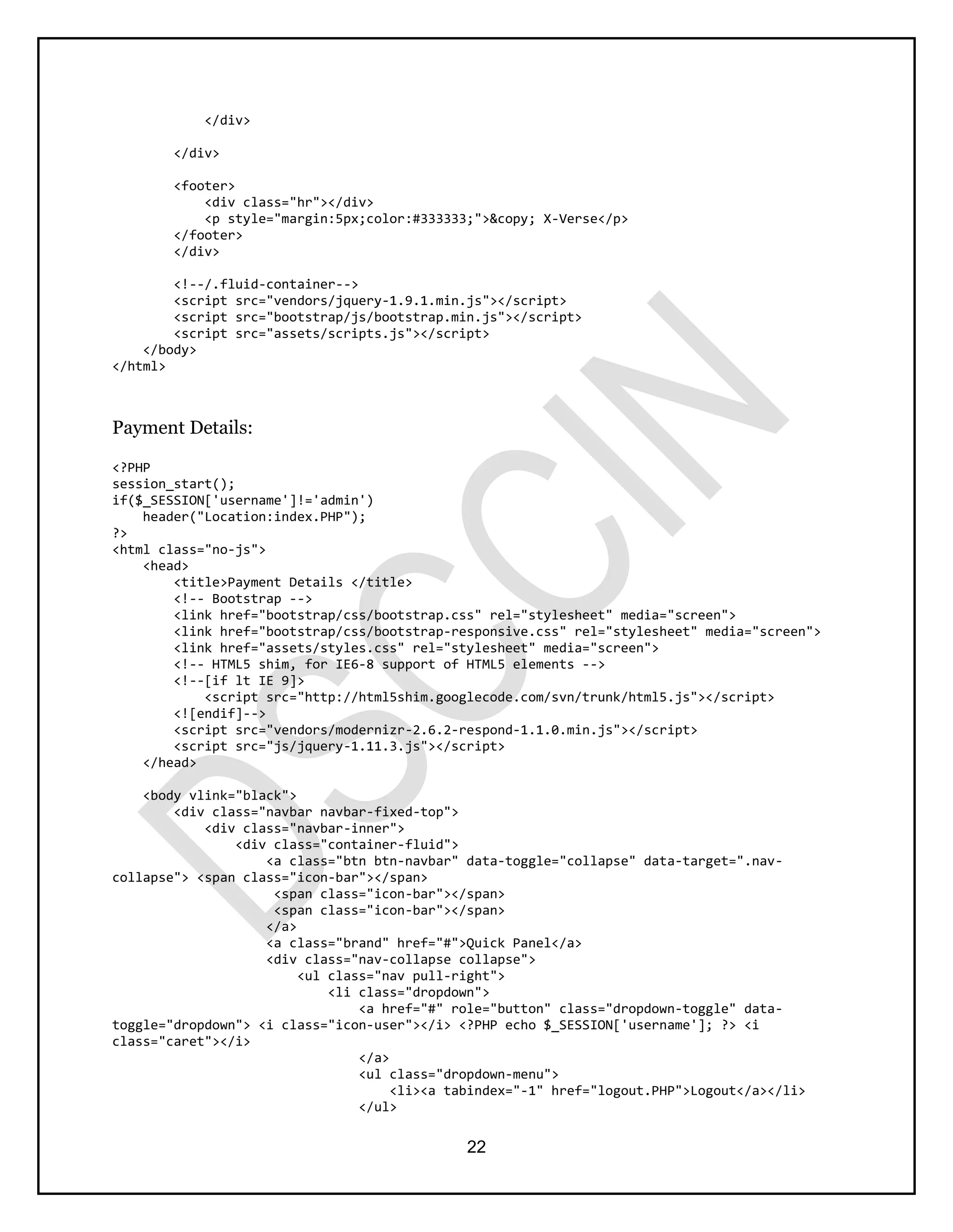 22
</div>
</div>
<footer>
<div class="hr"></div>
<p style="margin:5px;color:#333333;">&copy; X-Verse</p>
</footer>
</div>
<!--/.fluid-container-->
<script src="vendors/jquery-1.9.1.min.js"></script>
<script src="bootstrap/js/bootstrap.min.js"></script>
<script src="assets/scripts.js"></script>
</body>
</html>
Payment Details:
<?PHP
session_start();
if($_SESSION['username']!='admin')
header("Location:index.PHP");
?>
<html class="no-js">
<head>
<title>Payment Details </title>
<!-- Bootstrap -->
<link href="bootstrap/css/bootstrap.css" rel="stylesheet" media="screen">
<link href="bootstrap/css/bootstrap-responsive.css" rel="stylesheet" media="screen">
<link href="assets/styles.css" rel="stylesheet" media="screen">
<!-- HTML5 shim, for IE6-8 support of HTML5 elements -->
<!--[if lt IE 9]>
<script src="http://html5shim.googlecode.com/svn/trunk/html5.js"></script>
<![endif]-->
<script src="vendors/modernizr-2.6.2-respond-1.1.0.min.js"></script>
<script src="js/jquery-1.11.3.js"></script>
</head>
<body vlink="black">
<div class="navbar navbar-fixed-top">
<div class="navbar-inner">
<div class="container-fluid">
<a class="btn btn-navbar" data-toggle="collapse" data-target=".nav-
collapse"> <span class="icon-bar"></span>
<span class="icon-bar"></span>
<span class="icon-bar"></span>
</a>
<a class="brand" href="#">Quick Panel</a>
<div class="nav-collapse collapse">
<ul class="nav pull-right">
<li class="dropdown">
<a href="#" role="button" class="dropdown-toggle" data-
toggle="dropdown"> <i class="icon-user"></i> <?PHP echo $_SESSION['username']; ?> <i
class="caret"></i>
</a>
<ul class="dropdown-menu">
<li><a tabindex="-1" href="logout.PHP">Logout</a></li>
</ul>
 