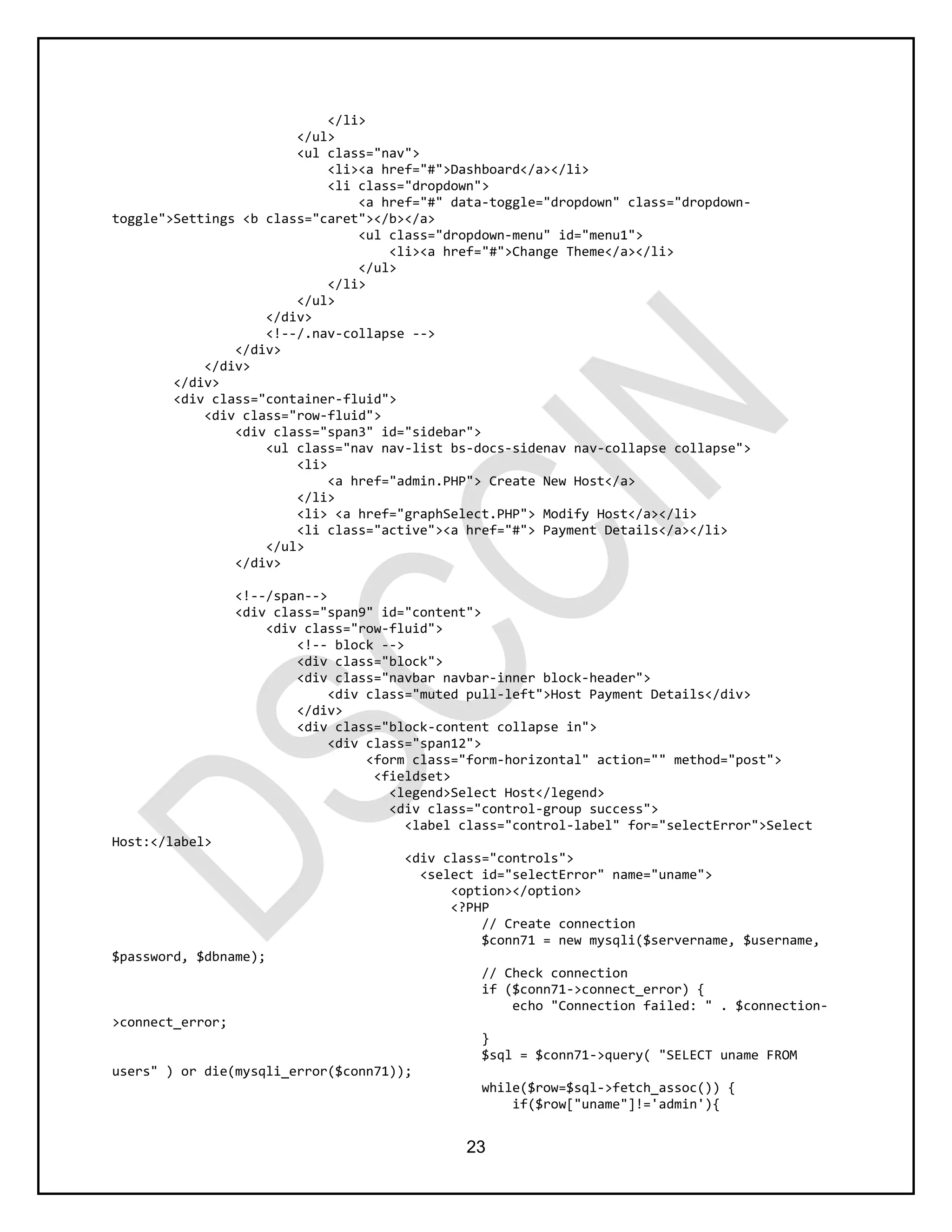 23
</li>
</ul>
<ul class="nav">
<li><a href="#">Dashboard</a></li>
<li class="dropdown">
<a href="#" data-toggle="dropdown" class="dropdown-
toggle">Settings <b class="caret"></b></a>
<ul class="dropdown-menu" id="menu1">
<li><a href="#">Change Theme</a></li>
</ul>
</li>
</ul>
</div>
<!--/.nav-collapse -->
</div>
</div>
</div>
<div class="container-fluid">
<div class="row-fluid">
<div class="span3" id="sidebar">
<ul class="nav nav-list bs-docs-sidenav nav-collapse collapse">
<li>
<a href="admin.PHP"> Create New Host</a>
</li>
<li> <a href="graphSelect.PHP"> Modify Host</a></li>
<li class="active"><a href="#"> Payment Details</a></li>
</ul>
</div>
<!--/span-->
<div class="span9" id="content">
<div class="row-fluid">
<!-- block -->
<div class="block">
<div class="navbar navbar-inner block-header">
<div class="muted pull-left">Host Payment Details</div>
</div>
<div class="block-content collapse in">
<div class="span12">
<form class="form-horizontal" action="" method="post">
<fieldset>
<legend>Select Host</legend>
<div class="control-group success">
<label class="control-label" for="selectError">Select
Host:</label>
<div class="controls">
<select id="selectError" name="uname">
<option></option>
<?PHP
// Create connection
$conn71 = new mysqli($servername, $username,
$password, $dbname);
// Check connection
if ($conn71->connect_error) {
echo "Connection failed: " . $connection-
>connect_error;
}
$sql = $conn71->query( "SELECT uname FROM
users" ) or die(mysqli_error($conn71));
while($row=$sql->fetch_assoc()) {
if($row["uname"]!='admin'){
 