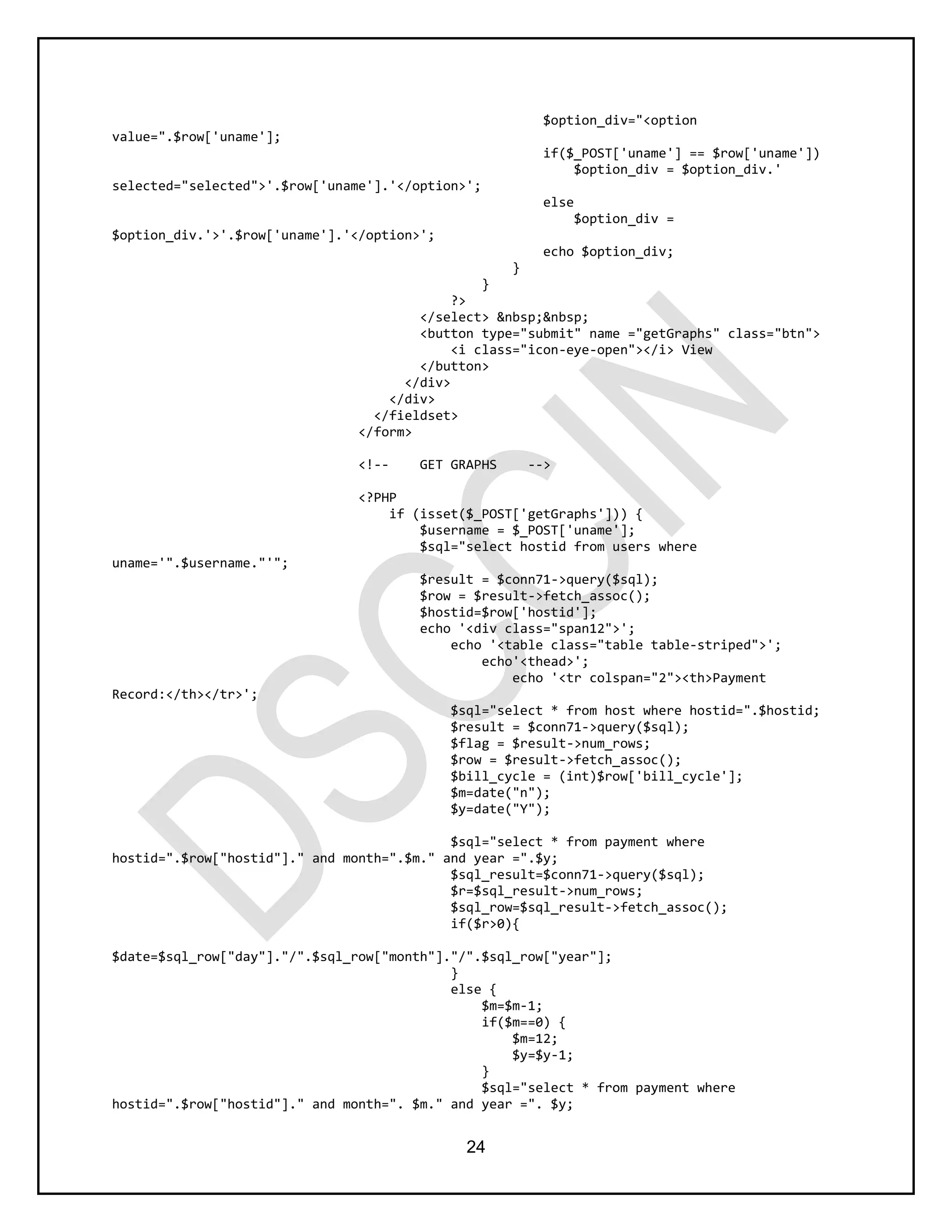 24
$option_div="<option
value=".$row['uname'];
if($_POST['uname'] == $row['uname'])
$option_div = $option_div.'
selected="selected">'.$row['uname'].'</option>';
else
$option_div =
$option_div.'>'.$row['uname'].'</option>';
echo $option_div;
}
}
?>
</select> &nbsp;&nbsp;
<button type="submit" name ="getGraphs" class="btn">
<i class="icon-eye-open"></i> View
</button>
</div>
</div>
</fieldset>
</form>
<!-- GET GRAPHS -->
<?PHP
if (isset($_POST['getGraphs'])) {
$username = $_POST['uname'];
$sql="select hostid from users where
uname='".$username."'";
$result = $conn71->query($sql);
$row = $result->fetch_assoc();
$hostid=$row['hostid'];
echo '<div class="span12">';
echo '<table class="table table-striped">';
echo'<thead>';
echo '<tr colspan="2"><th>Payment
Record:</th></tr>';
$sql="select * from host where hostid=".$hostid;
$result = $conn71->query($sql);
$flag = $result->num_rows;
$row = $result->fetch_assoc();
$bill_cycle = (int)$row['bill_cycle'];
$m=date("n");
$y=date("Y");
$sql="select * from payment where
hostid=".$row["hostid"]." and month=".$m." and year =".$y;
$sql_result=$conn71->query($sql);
$r=$sql_result->num_rows;
$sql_row=$sql_result->fetch_assoc();
if($r>0){
$date=$sql_row["day"]."/".$sql_row["month"]."/".$sql_row["year"];
}
else {
$m=$m-1;
if($m==0) {
$m=12;
$y=$y-1;
}
$sql="select * from payment where
hostid=".$row["hostid"]." and month=". $m." and year =". $y;
 