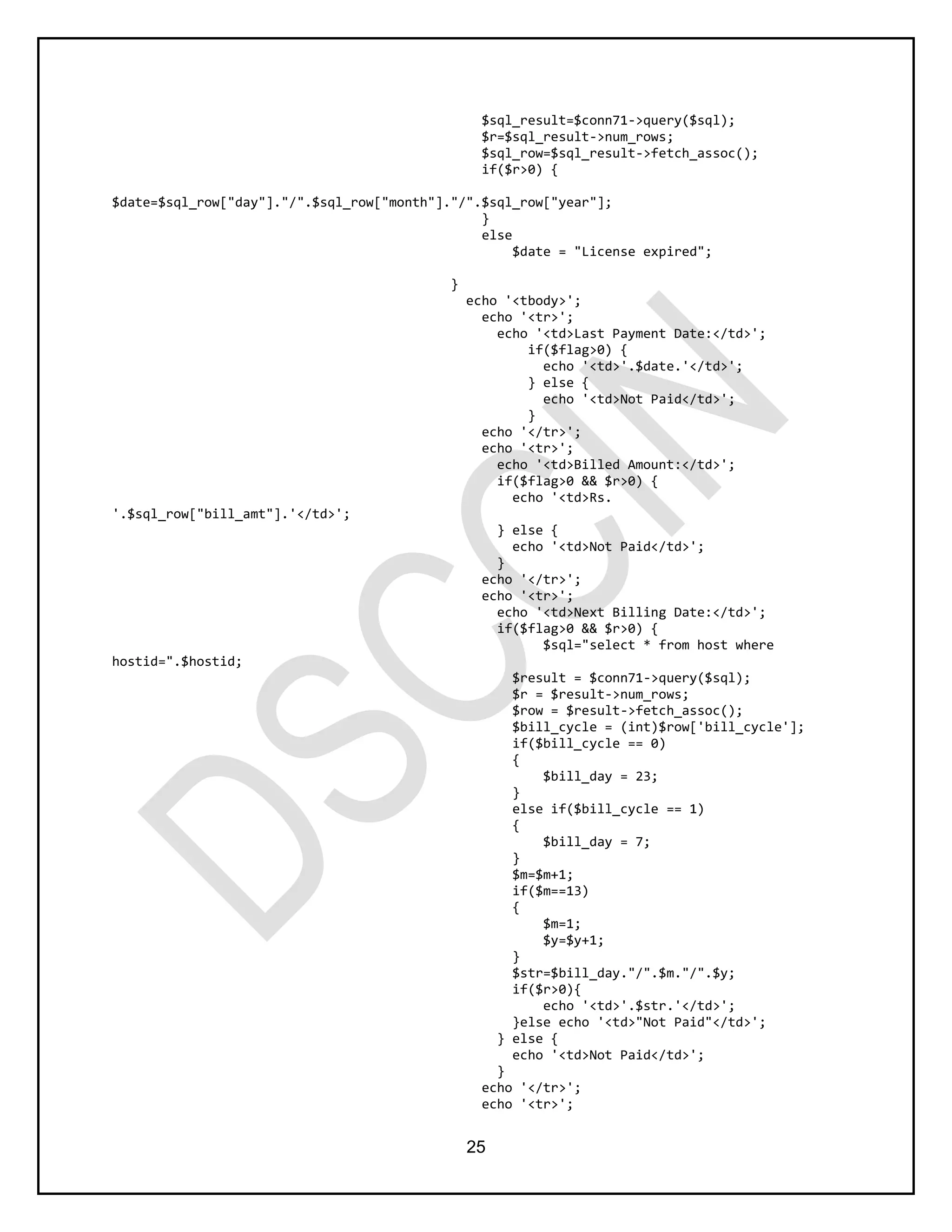 25
$sql_result=$conn71->query($sql);
$r=$sql_result->num_rows;
$sql_row=$sql_result->fetch_assoc();
if($r>0) {
$date=$sql_row["day"]."/".$sql_row["month"]."/".$sql_row["year"];
}
else
$date = "License expired";
}
echo '<tbody>';
echo '<tr>';
echo '<td>Last Payment Date:</td>';
if($flag>0) {
echo '<td>'.$date.'</td>';
} else {
echo '<td>Not Paid</td>';
}
echo '</tr>';
echo '<tr>';
echo '<td>Billed Amount:</td>';
if($flag>0 && $r>0) {
echo '<td>Rs.
'.$sql_row["bill_amt"].'</td>';
} else {
echo '<td>Not Paid</td>';
}
echo '</tr>';
echo '<tr>';
echo '<td>Next Billing Date:</td>';
if($flag>0 && $r>0) {
$sql="select * from host where
hostid=".$hostid;
$result = $conn71->query($sql);
$r = $result->num_rows;
$row = $result->fetch_assoc();
$bill_cycle = (int)$row['bill_cycle'];
if($bill_cycle == 0)
{
$bill_day = 23;
}
else if($bill_cycle == 1)
{
$bill_day = 7;
}
$m=$m+1;
if($m==13)
{
$m=1;
$y=$y+1;
}
$str=$bill_day."/".$m."/".$y;
if($r>0){
echo '<td>'.$str.'</td>';
}else echo '<td>"Not Paid"</td>';
} else {
echo '<td>Not Paid</td>';
}
echo '</tr>';
echo '<tr>';
 