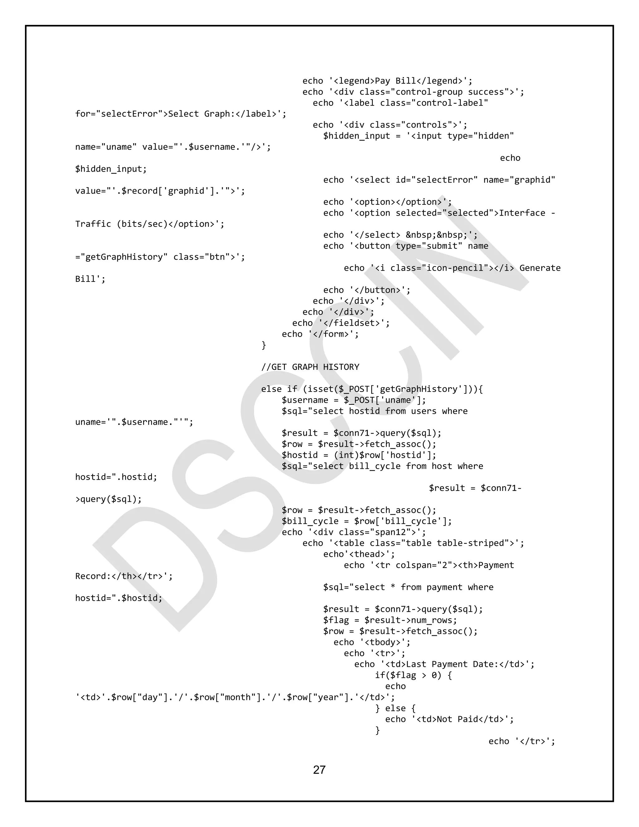 27
echo '<legend>Pay Bill</legend>';
echo '<div class="control-group success">';
echo '<label class="control-label"
for="selectError">Select Graph:</label>';
echo '<div class="controls">';
$hidden_input = '<input type="hidden"
name="uname" value="'.$username.'"/>';
echo
$hidden_input;
echo '<select id="selectError" name="graphid"
value="'.$record['graphid'].'">';
echo '<option></option>';
echo '<option selected="selected">Interface -
Traffic (bits/sec)</option>';
echo '</select> &nbsp;&nbsp;';
echo '<button type="submit" name
="getGraphHistory" class="btn">';
echo '<i class="icon-pencil"></i> Generate
Bill';
echo '</button>';
echo '</div>';
echo '</div>';
echo '</fieldset>';
echo '</form>';
}
//GET GRAPH HISTORY
else if (isset($_POST['getGraphHistory'])){
$username = $_POST['uname'];
$sql="select hostid from users where
uname='".$username."'";
$result = $conn71->query($sql);
$row = $result->fetch_assoc();
$hostid = (int)$row['hostid'];
$sql="select bill_cycle from host where
hostid=".hostid;
$result = $conn71-
>query($sql);
$row = $result->fetch_assoc();
$bill_cycle = $row['bill_cycle'];
echo '<div class="span12">';
echo '<table class="table table-striped">';
echo'<thead>';
echo '<tr colspan="2"><th>Payment
Record:</th></tr>';
$sql="select * from payment where
hostid=".$hostid;
$result = $conn71->query($sql);
$flag = $result->num_rows;
$row = $result->fetch_assoc();
echo '<tbody>';
echo '<tr>';
echo '<td>Last Payment Date:</td>';
if($flag > 0) {
echo
'<td>'.$row["day"].'/'.$row["month"].'/'.$row["year"].'</td>';
} else {
echo '<td>Not Paid</td>';
}
echo '</tr>';
 