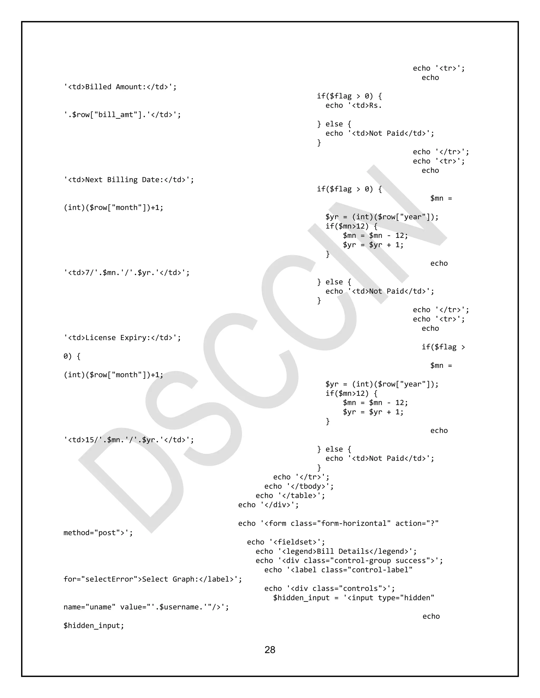 28
echo '<tr>';
echo
'<td>Billed Amount:</td>';
if($flag > 0) {
echo '<td>Rs.
'.$row["bill_amt"].'</td>';
} else {
echo '<td>Not Paid</td>';
}
echo '</tr>';
echo '<tr>';
echo
'<td>Next Billing Date:</td>';
if($flag > 0) {
$mn =
(int)($row["month"])+1;
$yr = (int)($row["year"]);
if($mn>12) {
$mn = $mn - 12;
$yr = $yr + 1;
}
echo
'<td>7/'.$mn.'/'.$yr.'</td>';
} else {
echo '<td>Not Paid</td>';
}
echo '</tr>';
echo '<tr>';
echo
'<td>License Expiry:</td>';
if($flag >
0) {
$mn =
(int)($row["month"])+1;
$yr = (int)($row["year"]);
if($mn>12) {
$mn = $mn - 12;
$yr = $yr + 1;
}
echo
'<td>15/'.$mn.'/'.$yr.'</td>';
} else {
echo '<td>Not Paid</td>';
}
echo '</tr>';
echo '</tbody>';
echo '</table>';
echo '</div>';
echo '<form class="form-horizontal" action="?"
method="post">';
echo '<fieldset>';
echo '<legend>Bill Details</legend>';
echo '<div class="control-group success">';
echo '<label class="control-label"
for="selectError">Select Graph:</label>';
echo '<div class="controls">';
$hidden_input = '<input type="hidden"
name="uname" value="'.$username.'"/>';
echo
$hidden_input;
 