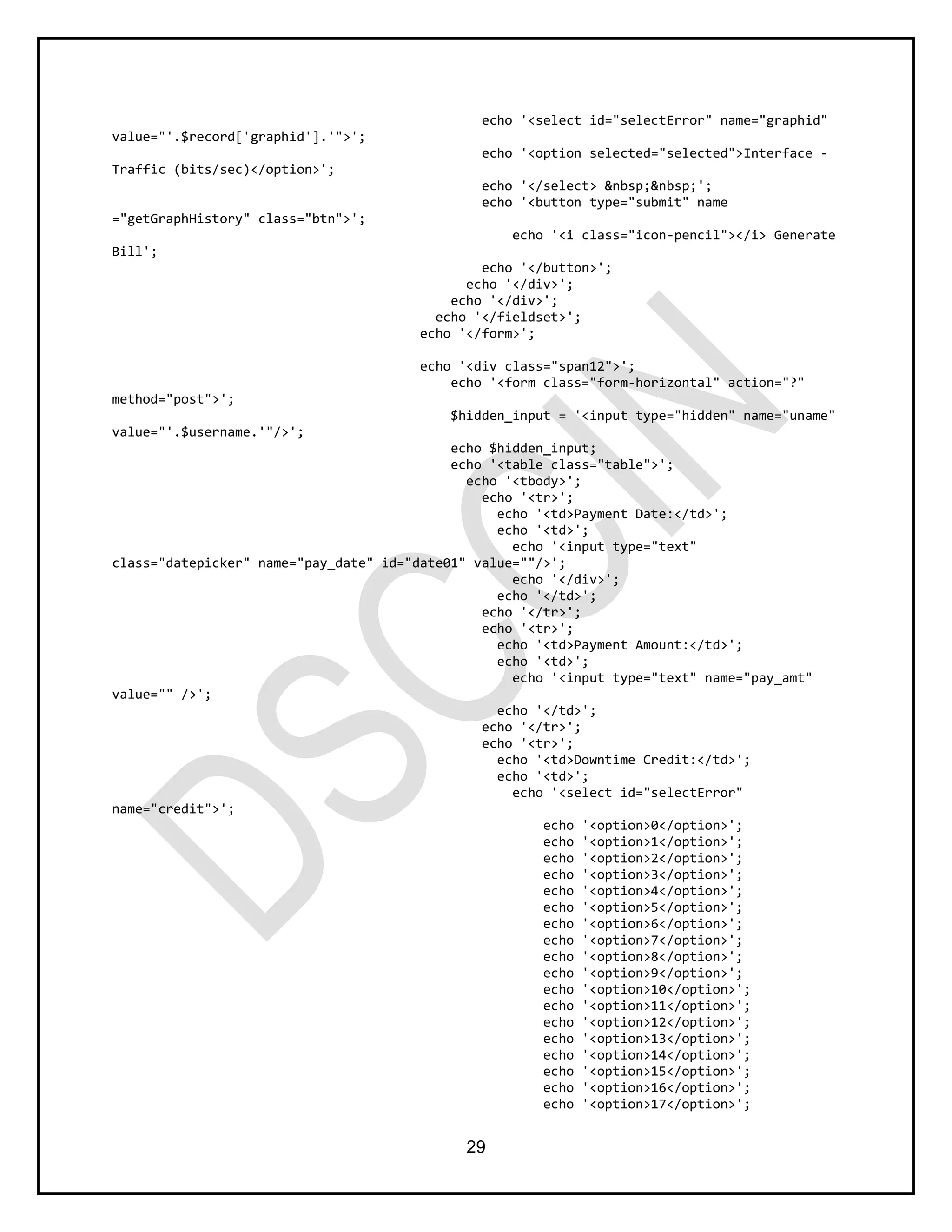 29
echo '<select id="selectError" name="graphid"
value="'.$record['graphid'].'">';
echo '<option selected="selected">Interface -
Traffic (bits/sec)</option>';
echo '</select> &nbsp;&nbsp;';
echo '<button type="submit" name
="getGraphHistory" class="btn">';
echo '<i class="icon-pencil"></i> Generate
Bill';
echo '</button>';
echo '</div>';
echo '</div>';
echo '</fieldset>';
echo '</form>';
echo '<div class="span12">';
echo '<form class="form-horizontal" action="?"
method="post">';
$hidden_input = '<input type="hidden" name="uname"
value="'.$username.'"/>';
echo $hidden_input;
echo '<table class="table">';
echo '<tbody>';
echo '<tr>';
echo '<td>Payment Date:</td>';
echo '<td>';
echo '<input type="text"
class="datepicker" name="pay_date" id="date01" value=""/>';
echo '</div>';
echo '</td>';
echo '</tr>';
echo '<tr>';
echo '<td>Payment Amount:</td>';
echo '<td>';
echo '<input type="text" name="pay_amt"
value="" />';
echo '</td>';
echo '</tr>';
echo '<tr>';
echo '<td>Downtime Credit:</td>';
echo '<td>';
echo '<select id="selectError"
name="credit">';
echo '<option>0</option>';
echo '<option>1</option>';
echo '<option>2</option>';
echo '<option>3</option>';
echo '<option>4</option>';
echo '<option>5</option>';
echo '<option>6</option>';
echo '<option>7</option>';
echo '<option>8</option>';
echo '<option>9</option>';
echo '<option>10</option>';
echo '<option>11</option>';
echo '<option>12</option>';
echo '<option>13</option>';
echo '<option>14</option>';
echo '<option>15</option>';
echo '<option>16</option>';
echo '<option>17</option>';
 