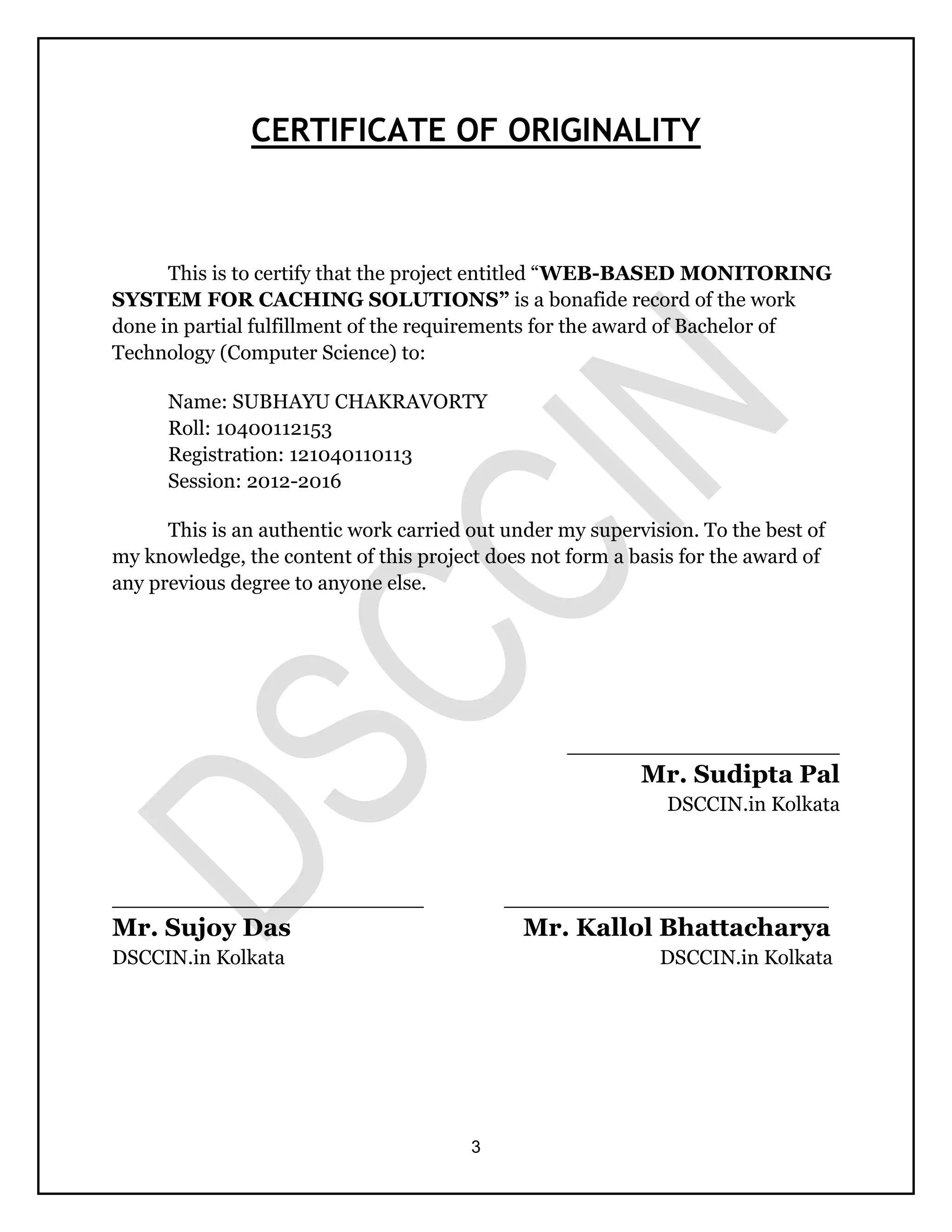 3
CERTIFICATE OF ORIGINALITY
This is to certify that the project entitled “WEB-BASED MONITORING
SYSTEM FOR CACHING SOLUTIONS” is a bonafide record of the work
done in partial fulfillment of the requirements for the award of Bachelor of
Technology (Computer Science) to:
Name: SUBHAYU CHAKRAVORTY
Roll: 10400112153
Registration: 121040110113
Session: 2012-2016
This is an authentic work carried out under my supervision. To the best of
my knowledge, the content of this project does not form a basis for the award of
any previous degree to anyone else.
_____________________
Mr. Sudipta Pal
DSCCIN.in Kolkata
________________________ _________________________
Mr. Sujoy Das Mr. Kallol Bhattacharya
DSCCIN.in Kolkata DSCCIN.in Kolkata
 