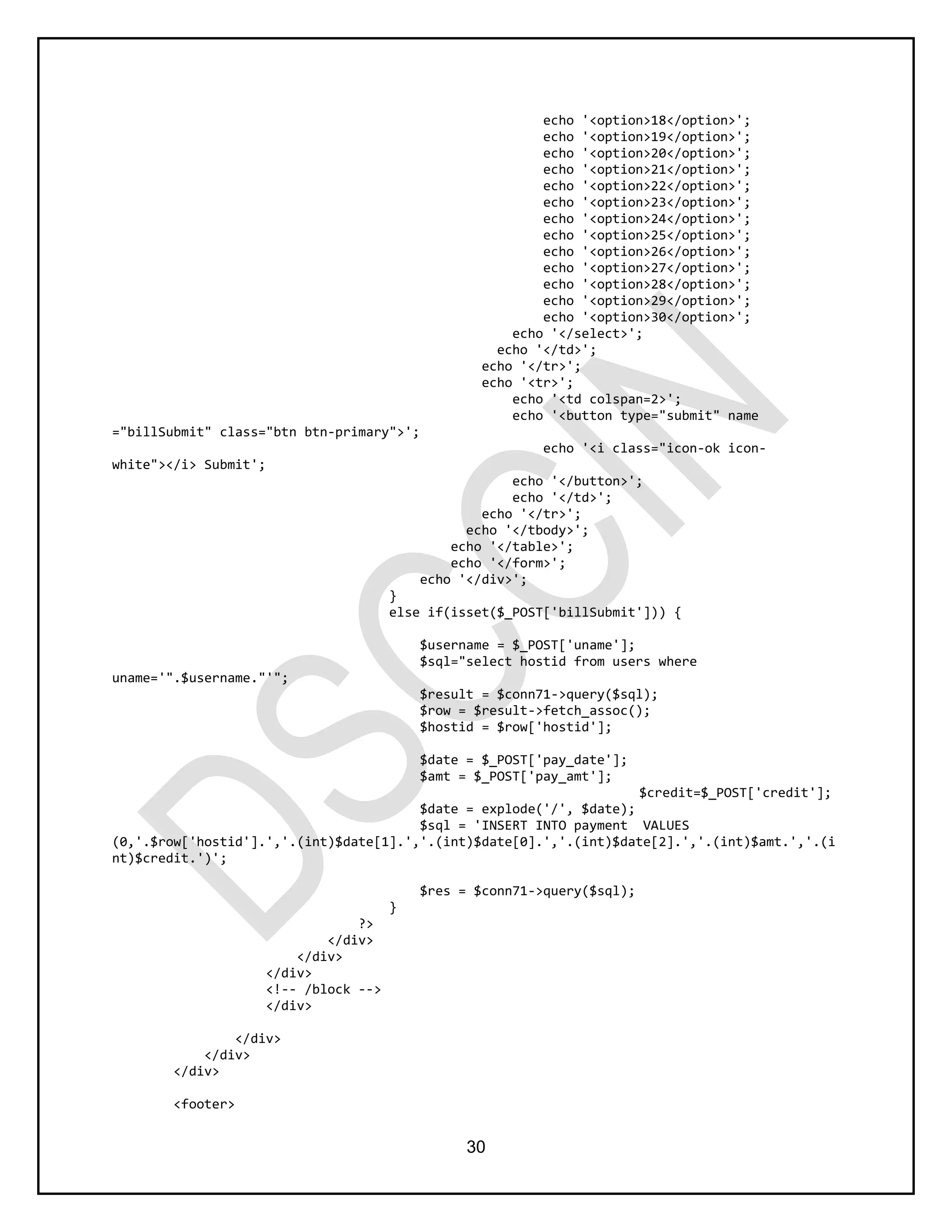 30
echo '<option>18</option>';
echo '<option>19</option>';
echo '<option>20</option>';
echo '<option>21</option>';
echo '<option>22</option>';
echo '<option>23</option>';
echo '<option>24</option>';
echo '<option>25</option>';
echo '<option>26</option>';
echo '<option>27</option>';
echo '<option>28</option>';
echo '<option>29</option>';
echo '<option>30</option>';
echo '</select>';
echo '</td>';
echo '</tr>';
echo '<tr>';
echo '<td colspan=2>';
echo '<button type="submit" name
="billSubmit" class="btn btn-primary">';
echo '<i class="icon-ok icon-
white"></i> Submit';
echo '</button>';
echo '</td>';
echo '</tr>';
echo '</tbody>';
echo '</table>';
echo '</form>';
echo '</div>';
}
else if(isset($_POST['billSubmit'])) {
$username = $_POST['uname'];
$sql="select hostid from users where
uname='".$username."'";
$result = $conn71->query($sql);
$row = $result->fetch_assoc();
$hostid = $row['hostid'];
$date = $_POST['pay_date'];
$amt = $_POST['pay_amt'];
$credit=$_POST['credit'];
$date = explode('/', $date);
$sql = 'INSERT INTO payment VALUES
(0,'.$row['hostid'].','.(int)$date[1].','.(int)$date[0].','.(int)$date[2].','.(int)$amt.','.(i
nt)$credit.')';
$res = $conn71->query($sql);
}
?>
</div>
</div>
</div>
<!-- /block -->
</div>
</div>
</div>
</div>
<footer>
 