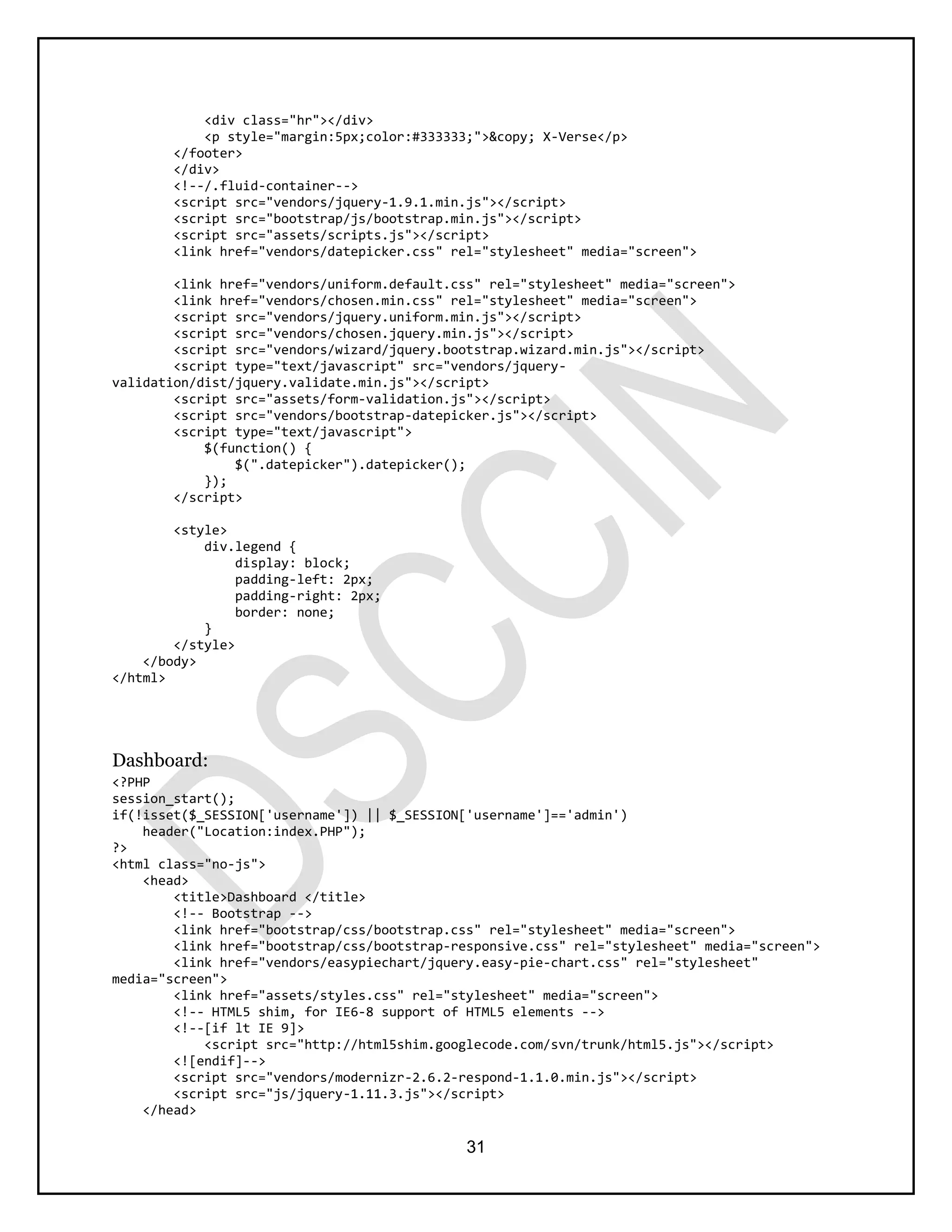 31
<div class="hr"></div>
<p style="margin:5px;color:#333333;">&copy; X-Verse</p>
</footer>
</div>
<!--/.fluid-container-->
<script src="vendors/jquery-1.9.1.min.js"></script>
<script src="bootstrap/js/bootstrap.min.js"></script>
<script src="assets/scripts.js"></script>
<link href="vendors/datepicker.css" rel="stylesheet" media="screen">
<link href="vendors/uniform.default.css" rel="stylesheet" media="screen">
<link href="vendors/chosen.min.css" rel="stylesheet" media="screen">
<script src="vendors/jquery.uniform.min.js"></script>
<script src="vendors/chosen.jquery.min.js"></script>
<script src="vendors/wizard/jquery.bootstrap.wizard.min.js"></script>
<script type="text/javascript" src="vendors/jquery-
validation/dist/jquery.validate.min.js"></script>
<script src="assets/form-validation.js"></script>
<script src="vendors/bootstrap-datepicker.js"></script>
<script type="text/javascript">
$(function() {
$(".datepicker").datepicker();
});
</script>
<style>
div.legend {
display: block;
padding-left: 2px;
padding-right: 2px;
border: none;
}
</style>
</body>
</html>
Dashboard:
<?PHP
session_start();
if(!isset($_SESSION['username']) || $_SESSION['username']=='admin')
header("Location:index.PHP");
?>
<html class="no-js">
<head>
<title>Dashboard </title>
<!-- Bootstrap -->
<link href="bootstrap/css/bootstrap.css" rel="stylesheet" media="screen">
<link href="bootstrap/css/bootstrap-responsive.css" rel="stylesheet" media="screen">
<link href="vendors/easypiechart/jquery.easy-pie-chart.css" rel="stylesheet"
media="screen">
<link href="assets/styles.css" rel="stylesheet" media="screen">
<!-- HTML5 shim, for IE6-8 support of HTML5 elements -->
<!--[if lt IE 9]>
<script src="http://html5shim.googlecode.com/svn/trunk/html5.js"></script>
<![endif]-->
<script src="vendors/modernizr-2.6.2-respond-1.1.0.min.js"></script>
<script src="js/jquery-1.11.3.js"></script>
</head>
 