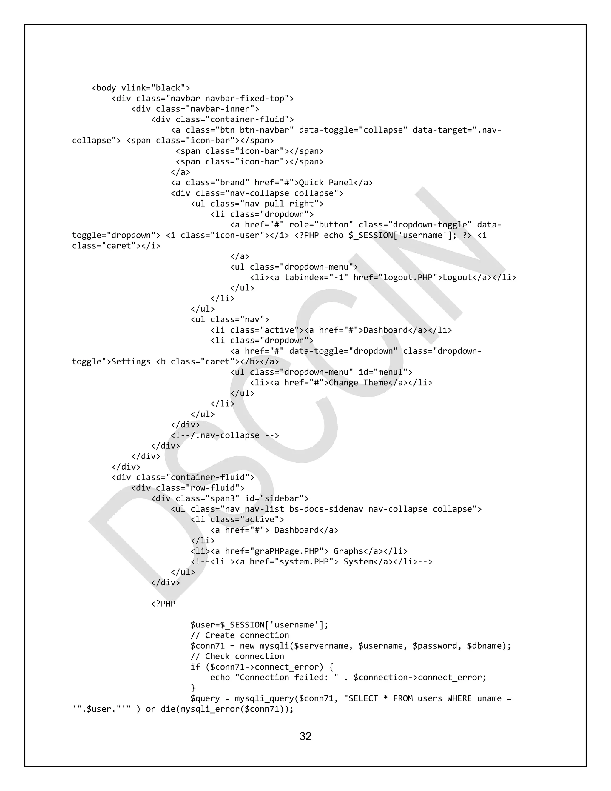 32
<body vlink="black">
<div class="navbar navbar-fixed-top">
<div class="navbar-inner">
<div class="container-fluid">
<a class="btn btn-navbar" data-toggle="collapse" data-target=".nav-
collapse"> <span class="icon-bar"></span>
<span class="icon-bar"></span>
<span class="icon-bar"></span>
</a>
<a class="brand" href="#">Quick Panel</a>
<div class="nav-collapse collapse">
<ul class="nav pull-right">
<li class="dropdown">
<a href="#" role="button" class="dropdown-toggle" data-
toggle="dropdown"> <i class="icon-user"></i> <?PHP echo $_SESSION['username']; ?> <i
class="caret"></i>
</a>
<ul class="dropdown-menu">
<li><a tabindex="-1" href="logout.PHP">Logout</a></li>
</ul>
</li>
</ul>
<ul class="nav">
<li class="active"><a href="#">Dashboard</a></li>
<li class="dropdown">
<a href="#" data-toggle="dropdown" class="dropdown-
toggle">Settings <b class="caret"></b></a>
<ul class="dropdown-menu" id="menu1">
<li><a href="#">Change Theme</a></li>
</ul>
</li>
</ul>
</div>
<!--/.nav-collapse -->
</div>
</div>
</div>
<div class="container-fluid">
<div class="row-fluid">
<div class="span3" id="sidebar">
<ul class="nav nav-list bs-docs-sidenav nav-collapse collapse">
<li class="active">
<a href="#"> Dashboard</a>
</li>
<li><a href="graPHPage.PHP"> Graphs</a></li>
<!--<li ><a href="system.PHP"> System</a></li>-->
</ul>
</div>
<?PHP
$user=$_SESSION['username'];
// Create connection
$conn71 = new mysqli($servername, $username, $password, $dbname);
// Check connection
if ($conn71->connect_error) {
echo "Connection failed: " . $connection->connect_error;
}
$query = mysqli_query($conn71, "SELECT * FROM users WHERE uname =
'".$user."'" ) or die(mysqli_error($conn71));
 