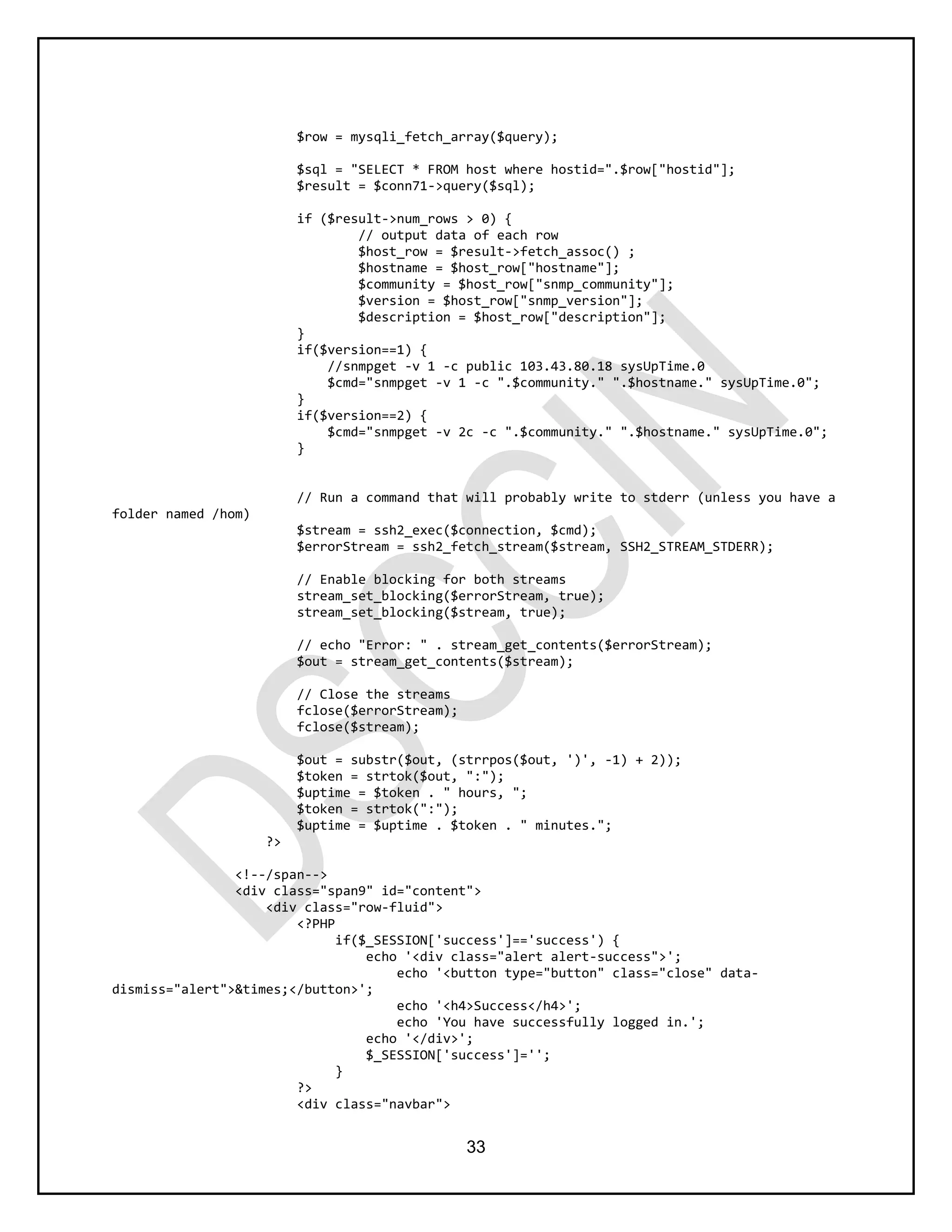 33
$row = mysqli_fetch_array($query);
$sql = "SELECT * FROM host where hostid=".$row["hostid"];
$result = $conn71->query($sql);
if ($result->num_rows > 0) {
// output data of each row
$host_row = $result->fetch_assoc() ;
$hostname = $host_row["hostname"];
$community = $host_row["snmp_community"];
$version = $host_row["snmp_version"];
$description = $host_row["description"];
}
if($version==1) {
//snmpget -v 1 -c public 103.43.80.18 sysUpTime.0
$cmd="snmpget -v 1 -c ".$community." ".$hostname." sysUpTime.0";
}
if($version==2) {
$cmd="snmpget -v 2c -c ".$community." ".$hostname." sysUpTime.0";
}
// Run a command that will probably write to stderr (unless you have a
folder named /hom)
$stream = ssh2_exec($connection, $cmd);
$errorStream = ssh2_fetch_stream($stream, SSH2_STREAM_STDERR);
// Enable blocking for both streams
stream_set_blocking($errorStream, true);
stream_set_blocking($stream, true);
// echo "Error: " . stream_get_contents($errorStream);
$out = stream_get_contents($stream);
// Close the streams
fclose($errorStream);
fclose($stream);
$out = substr($out, (strrpos($out, ')', -1) + 2));
$token = strtok($out, ":");
$uptime = $token . " hours, ";
$token = strtok(":");
$uptime = $uptime . $token . " minutes.";
?>
<!--/span-->
<div class="span9" id="content">
<div class="row-fluid">
<?PHP
if($_SESSION['success']=='success') {
echo '<div class="alert alert-success">';
echo '<button type="button" class="close" data-
dismiss="alert">&times;</button>';
echo '<h4>Success</h4>';
echo 'You have successfully logged in.';
echo '</div>';
$_SESSION['success']='';
}
?>
<div class="navbar">
 