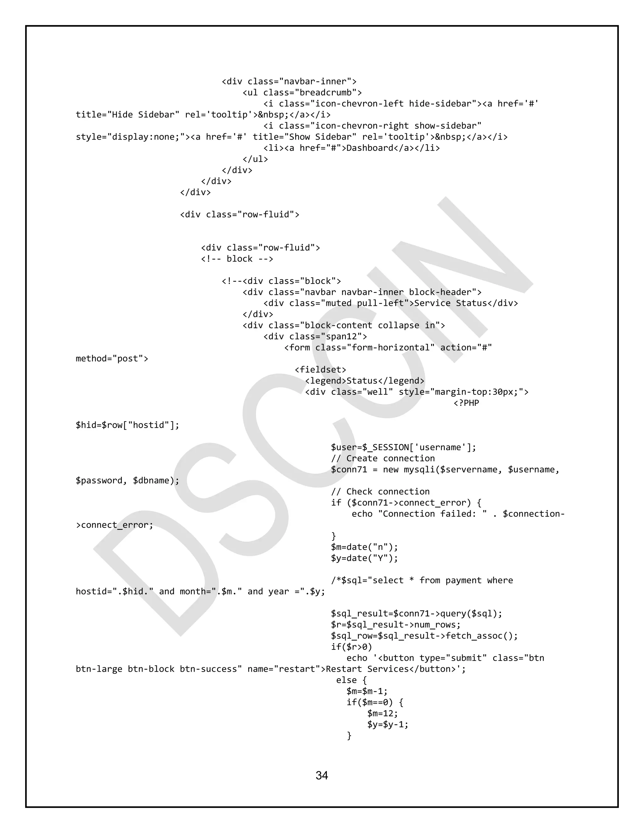 34
<div class="navbar-inner">
<ul class="breadcrumb">
<i class="icon-chevron-left hide-sidebar"><a href='#'
title="Hide Sidebar" rel='tooltip'>&nbsp;</a></i>
<i class="icon-chevron-right show-sidebar"
style="display:none;"><a href='#' title="Show Sidebar" rel='tooltip'>&nbsp;</a></i>
<li><a href="#">Dashboard</a></li>
</ul>
</div>
</div>
</div>
<div class="row-fluid">
<div class="row-fluid">
<!-- block -->
<!--<div class="block">
<div class="navbar navbar-inner block-header">
<div class="muted pull-left">Service Status</div>
</div>
<div class="block-content collapse in">
<div class="span12">
<form class="form-horizontal" action="#"
method="post">
<fieldset>
<legend>Status</legend>
<div class="well" style="margin-top:30px;">
<?PHP
$hid=$row["hostid"];
$user=$_SESSION['username'];
// Create connection
$conn71 = new mysqli($servername, $username,
$password, $dbname);
// Check connection
if ($conn71->connect_error) {
echo "Connection failed: " . $connection-
>connect_error;
}
$m=date("n");
$y=date("Y");
/*$sql="select * from payment where
hostid=".$hid." and month=".$m." and year =".$y;
$sql_result=$conn71->query($sql);
$r=$sql_result->num_rows;
$sql_row=$sql_result->fetch_assoc();
if($r>0)
echo '<button type="submit" class="btn
btn-large btn-block btn-success" name="restart">Restart Services</button>';
else {
$m=$m-1;
if($m==0) {
$m=12;
$y=$y-1;
}
 