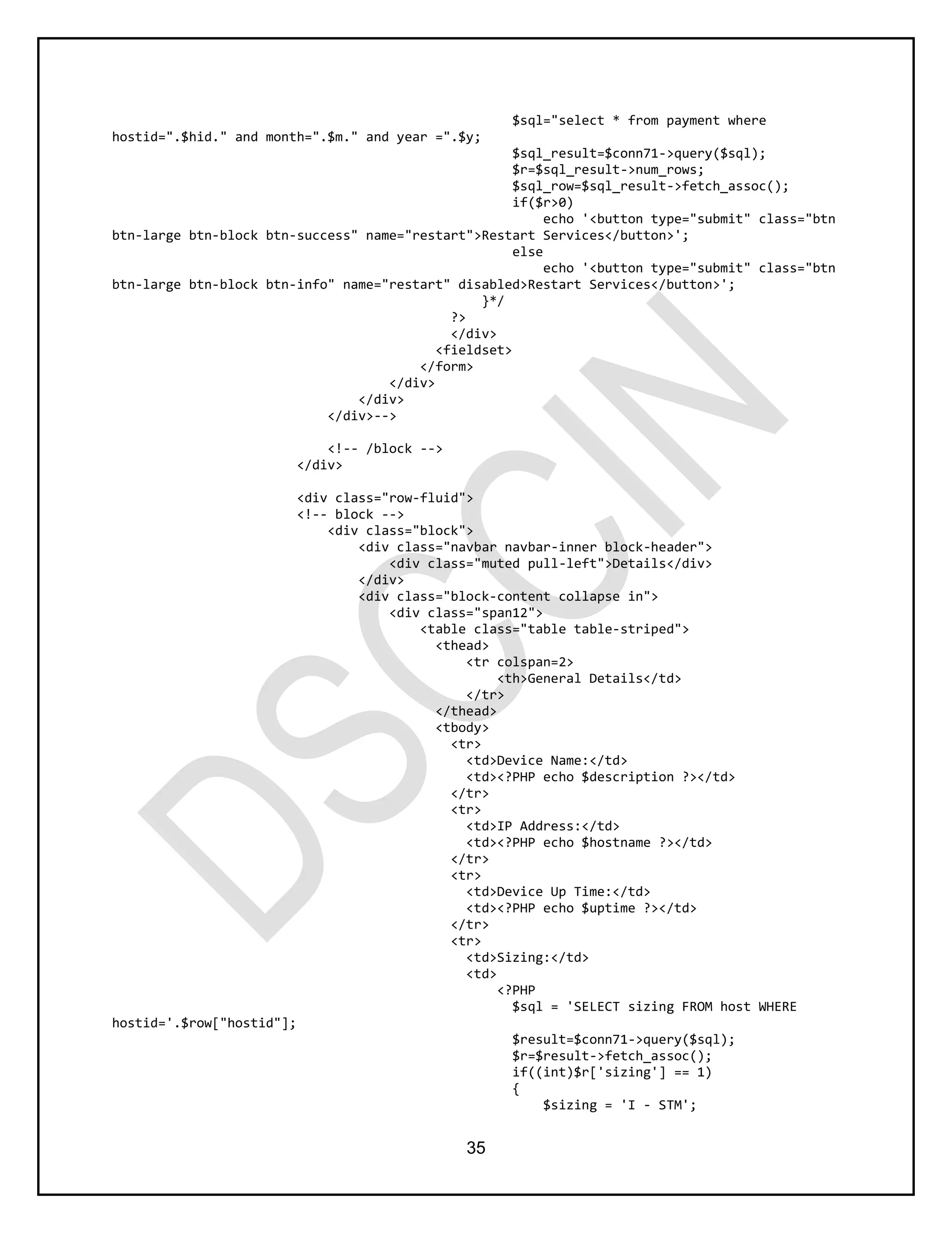 35
$sql="select * from payment where
hostid=".$hid." and month=".$m." and year =".$y;
$sql_result=$conn71->query($sql);
$r=$sql_result->num_rows;
$sql_row=$sql_result->fetch_assoc();
if($r>0)
echo '<button type="submit" class="btn
btn-large btn-block btn-success" name="restart">Restart Services</button>';
else
echo '<button type="submit" class="btn
btn-large btn-block btn-info" name="restart" disabled>Restart Services</button>';
}*/
?>
</div>
<fieldset>
</form>
</div>
</div>
</div>-->
<!-- /block -->
</div>
<div class="row-fluid">
<!-- block -->
<div class="block">
<div class="navbar navbar-inner block-header">
<div class="muted pull-left">Details</div>
</div>
<div class="block-content collapse in">
<div class="span12">
<table class="table table-striped">
<thead>
<tr colspan=2>
<th>General Details</td>
</tr>
</thead>
<tbody>
<tr>
<td>Device Name:</td>
<td><?PHP echo $description ?></td>
</tr>
<tr>
<td>IP Address:</td>
<td><?PHP echo $hostname ?></td>
</tr>
<tr>
<td>Device Up Time:</td>
<td><?PHP echo $uptime ?></td>
</tr>
<tr>
<td>Sizing:</td>
<td>
<?PHP
$sql = 'SELECT sizing FROM host WHERE
hostid='.$row["hostid"];
$result=$conn71->query($sql);
$r=$result->fetch_assoc();
if((int)$r['sizing'] == 1)
{
$sizing = 'I - STM';
 