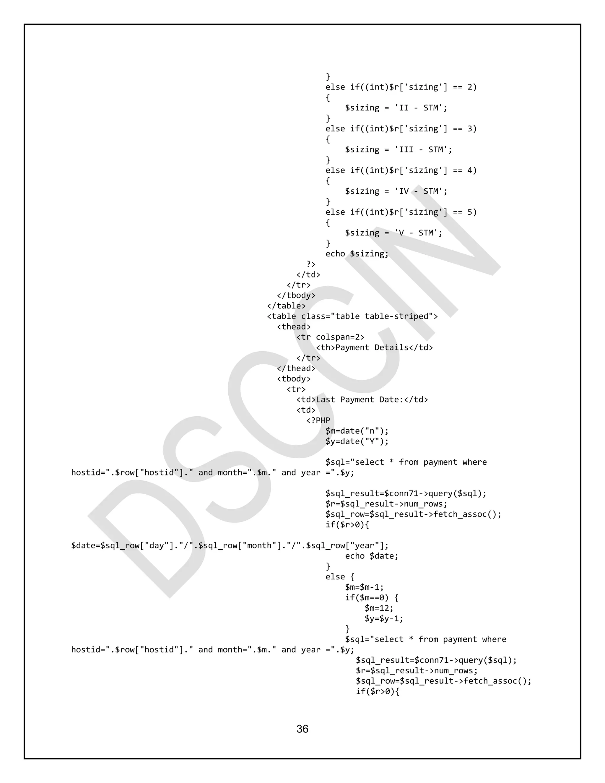 36
}
else if((int)$r['sizing'] == 2)
{
$sizing = 'II - STM';
}
else if((int)$r['sizing'] == 3)
{
$sizing = 'III - STM';
}
else if((int)$r['sizing'] == 4)
{
$sizing = 'IV - STM';
}
else if((int)$r['sizing'] == 5)
{
$sizing = 'V - STM';
}
echo $sizing;
?>
</td>
</tr>
</tbody>
</table>
<table class="table table-striped">
<thead>
<tr colspan=2>
<th>Payment Details</td>
</tr>
</thead>
<tbody>
<tr>
<td>Last Payment Date:</td>
<td>
<?PHP
$m=date("n");
$y=date("Y");
$sql="select * from payment where
hostid=".$row["hostid"]." and month=".$m." and year =".$y;
$sql_result=$conn71->query($sql);
$r=$sql_result->num_rows;
$sql_row=$sql_result->fetch_assoc();
if($r>0){
$date=$sql_row["day"]."/".$sql_row["month"]."/".$sql_row["year"];
echo $date;
}
else {
$m=$m-1;
if($m==0) {
$m=12;
$y=$y-1;
}
$sql="select * from payment where
hostid=".$row["hostid"]." and month=".$m." and year =".$y;
$sql_result=$conn71->query($sql);
$r=$sql_result->num_rows;
$sql_row=$sql_result->fetch_assoc();
if($r>0){
 