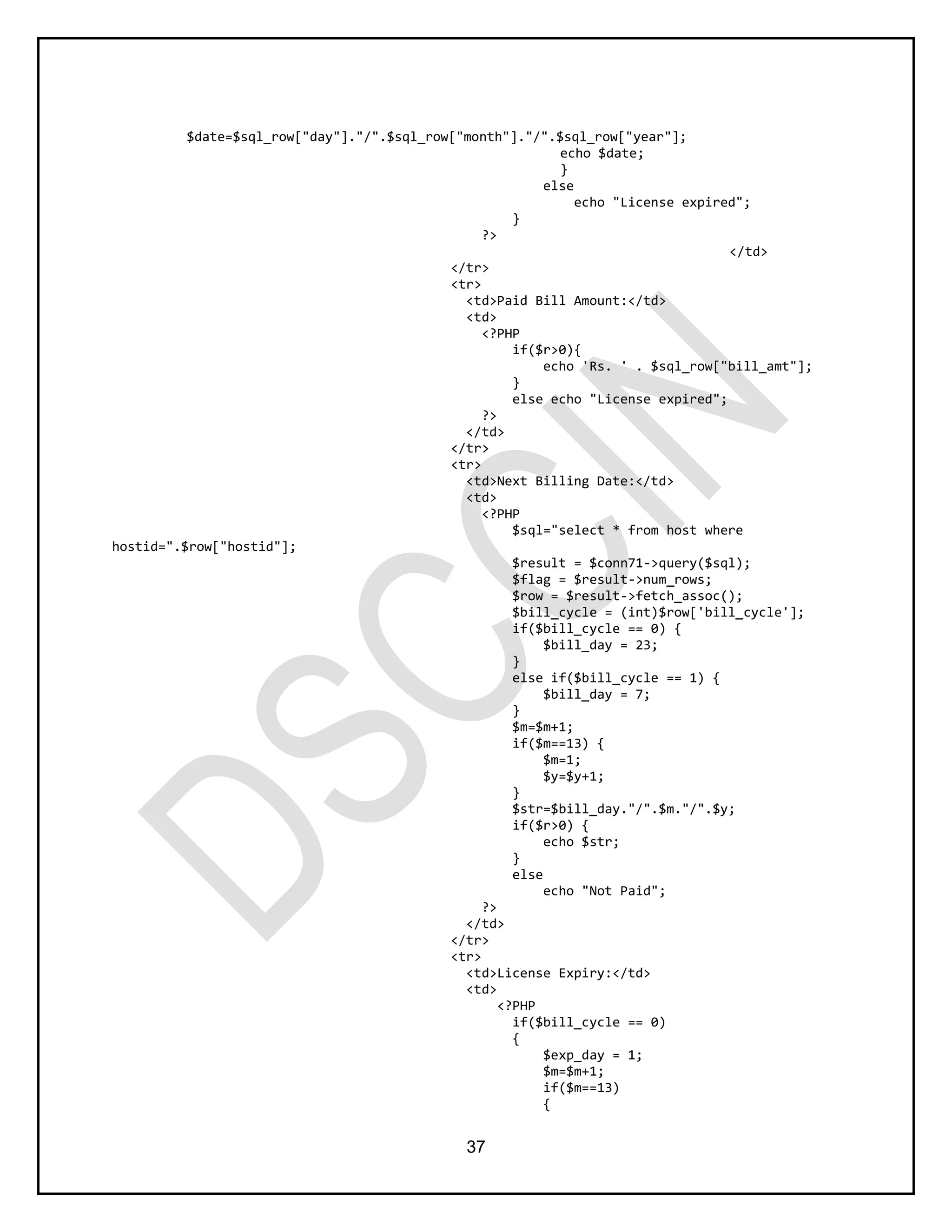 37
$date=$sql_row["day"]."/".$sql_row["month"]."/".$sql_row["year"];
echo $date;
}
else
echo "License expired";
}
?>
</td>
</tr>
<tr>
<td>Paid Bill Amount:</td>
<td>
<?PHP
if($r>0){
echo 'Rs. ' . $sql_row["bill_amt"];
}
else echo "License expired";
?>
</td>
</tr>
<tr>
<td>Next Billing Date:</td>
<td>
<?PHP
$sql="select * from host where
hostid=".$row["hostid"];
$result = $conn71->query($sql);
$flag = $result->num_rows;
$row = $result->fetch_assoc();
$bill_cycle = (int)$row['bill_cycle'];
if($bill_cycle == 0) {
$bill_day = 23;
}
else if($bill_cycle == 1) {
$bill_day = 7;
}
$m=$m+1;
if($m==13) {
$m=1;
$y=$y+1;
}
$str=$bill_day."/".$m."/".$y;
if($r>0) {
echo $str;
}
else
echo "Not Paid";
?>
</td>
</tr>
<tr>
<td>License Expiry:</td>
<td>
<?PHP
if($bill_cycle == 0)
{
$exp_day = 1;
$m=$m+1;
if($m==13)
{
 