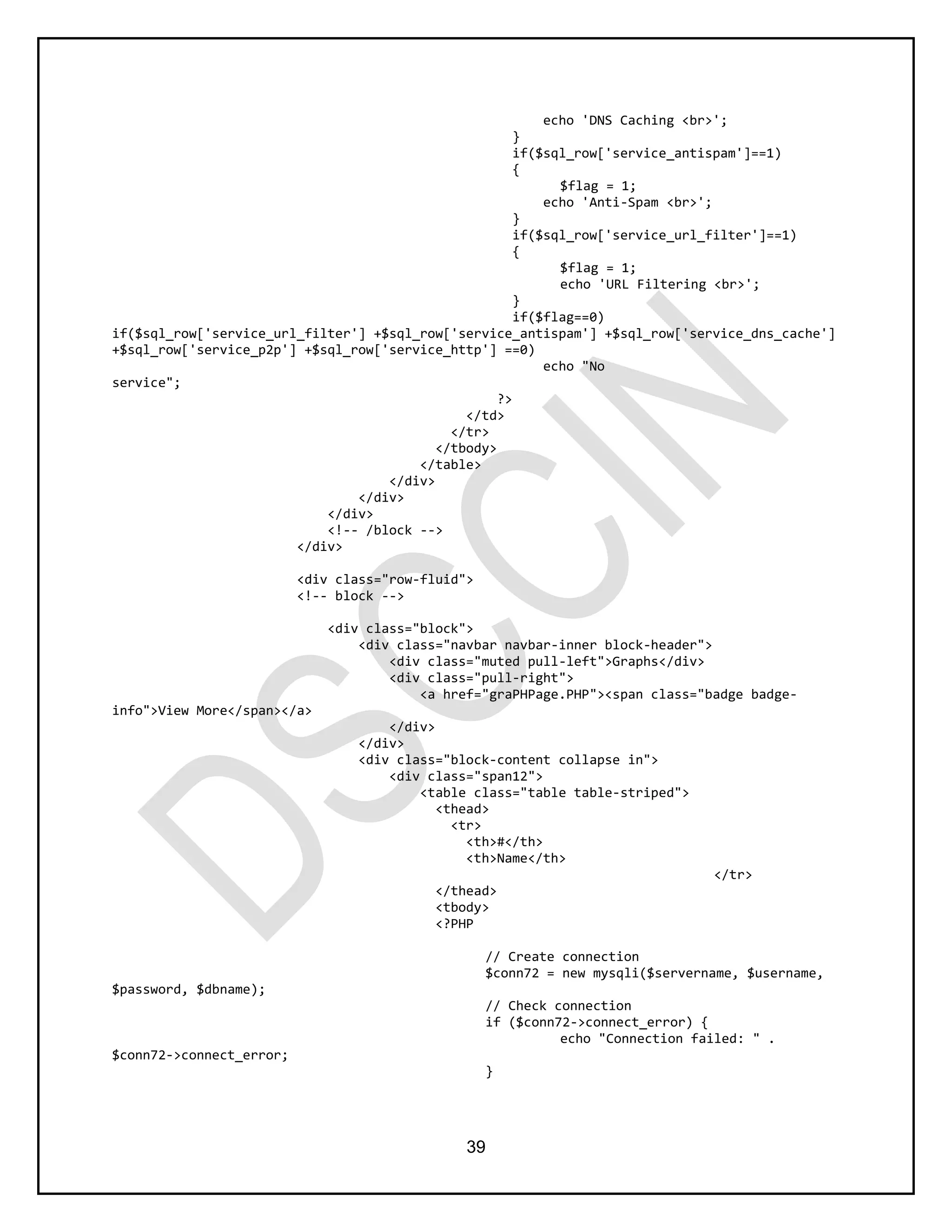 39
echo 'DNS Caching <br>';
}
if($sql_row['service_antispam']==1)
{
$flag = 1;
echo 'Anti-Spam <br>';
}
if($sql_row['service_url_filter']==1)
{
$flag = 1;
echo 'URL Filtering <br>';
}
if($flag==0)
if($sql_row['service_url_filter'] +$sql_row['service_antispam'] +$sql_row['service_dns_cache']
+$sql_row['service_p2p'] +$sql_row['service_http'] ==0)
echo "No
service";
?>
</td>
</tr>
</tbody>
</table>
</div>
</div>
</div>
<!-- /block -->
</div>
<div class="row-fluid">
<!-- block -->
<div class="block">
<div class="navbar navbar-inner block-header">
<div class="muted pull-left">Graphs</div>
<div class="pull-right">
<a href="graPHPage.PHP"><span class="badge badge-
info">View More</span></a>
</div>
</div>
<div class="block-content collapse in">
<div class="span12">
<table class="table table-striped">
<thead>
<tr>
<th>#</th>
<th>Name</th>
</tr>
</thead>
<tbody>
<?PHP
// Create connection
$conn72 = new mysqli($servername, $username,
$password, $dbname);
// Check connection
if ($conn72->connect_error) {
echo "Connection failed: " .
$conn72->connect_error;
}
 