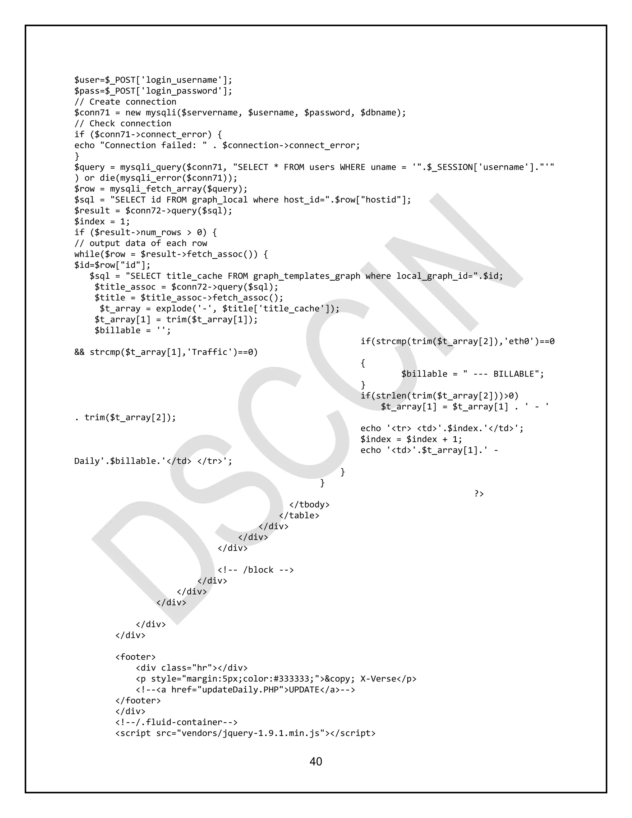 40
$user=$_POST['login_username'];
$pass=$_POST['login_password'];
// Create connection
$conn71 = new mysqli($servername, $username, $password, $dbname);
// Check connection
if ($conn71->connect_error) {
echo "Connection failed: " . $connection->connect_error;
}
$query = mysqli_query($conn71, "SELECT * FROM users WHERE uname = '".$_SESSION['username']."'"
) or die(mysqli_error($conn71));
$row = mysqli_fetch_array($query);
$sql = "SELECT id FROM graph_local where host_id=".$row["hostid"];
$result = $conn72->query($sql);
$index = 1;
if ($result->num_rows > 0) {
// output data of each row
while($row = $result->fetch_assoc()) {
$id=$row["id"];
$sql = "SELECT title_cache FROM graph_templates_graph where local_graph_id=".$id;
$title_assoc = $conn72->query($sql);
$title = $title_assoc->fetch_assoc();
$t_array = explode('-', $title['title_cache']);
$t_array[1] = trim($t_array[1]);
$billable = '';
if(strcmp(trim($t_array[2]),'eth0')==0
&& strcmp($t_array[1],'Traffic')==0)
{
$billable = " --- BILLABLE";
}
if(strlen(trim($t_array[2]))>0)
$t_array[1] = $t_array[1] . ' - '
. trim($t_array[2]);
echo '<tr> <td>'.$index.'</td>';
$index = $index + 1;
echo '<td>'.$t_array[1].' -
Daily'.$billable.'</td> </tr>';
}
}
?>
</tbody>
</table>
</div>
</div>
</div>
<!-- /block -->
</div>
</div>
</div>
</div>
</div>
<footer>
<div class="hr"></div>
<p style="margin:5px;color:#333333;">&copy; X-Verse</p>
<!--<a href="updateDaily.PHP">UPDATE</a>-->
</footer>
</div>
<!--/.fluid-container-->
<script src="vendors/jquery-1.9.1.min.js"></script>
 