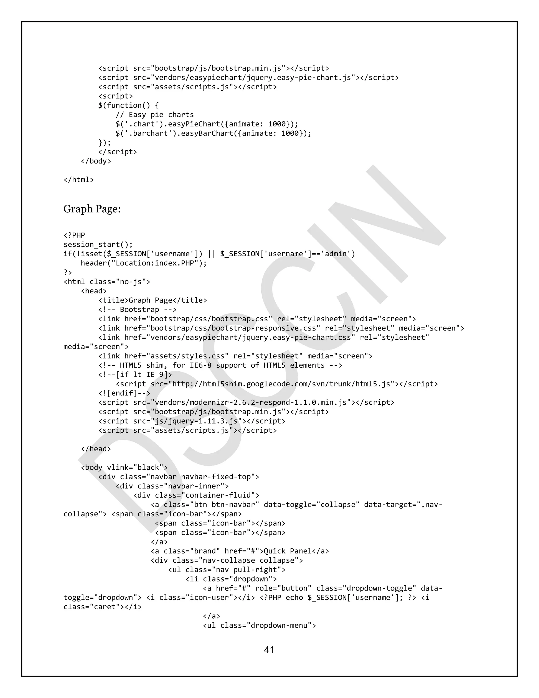 41
<script src="bootstrap/js/bootstrap.min.js"></script>
<script src="vendors/easypiechart/jquery.easy-pie-chart.js"></script>
<script src="assets/scripts.js"></script>
<script>
$(function() {
// Easy pie charts
$('.chart').easyPieChart({animate: 1000});
$('.barchart').easyBarChart({animate: 1000});
});
</script>
</body>
</html>
Graph Page:
<?PHP
session_start();
if(!isset($_SESSION['username']) || $_SESSION['username']=='admin')
header("Location:index.PHP");
?>
<html class="no-js">
<head>
<title>Graph Page</title>
<!-- Bootstrap -->
<link href="bootstrap/css/bootstrap.css" rel="stylesheet" media="screen">
<link href="bootstrap/css/bootstrap-responsive.css" rel="stylesheet" media="screen">
<link href="vendors/easypiechart/jquery.easy-pie-chart.css" rel="stylesheet"
media="screen">
<link href="assets/styles.css" rel="stylesheet" media="screen">
<!-- HTML5 shim, for IE6-8 support of HTML5 elements -->
<!--[if lt IE 9]>
<script src="http://html5shim.googlecode.com/svn/trunk/html5.js"></script>
<![endif]-->
<script src="vendors/modernizr-2.6.2-respond-1.1.0.min.js"></script>
<script src="bootstrap/js/bootstrap.min.js"></script>
<script src="js/jquery-1.11.3.js"></script>
<script src="assets/scripts.js"></script>
</head>
<body vlink="black">
<div class="navbar navbar-fixed-top">
<div class="navbar-inner">
<div class="container-fluid">
<a class="btn btn-navbar" data-toggle="collapse" data-target=".nav-
collapse"> <span class="icon-bar"></span>
<span class="icon-bar"></span>
<span class="icon-bar"></span>
</a>
<a class="brand" href="#">Quick Panel</a>
<div class="nav-collapse collapse">
<ul class="nav pull-right">
<li class="dropdown">
<a href="#" role="button" class="dropdown-toggle" data-
toggle="dropdown"> <i class="icon-user"></i> <?PHP echo $_SESSION['username']; ?> <i
class="caret"></i>
</a>
<ul class="dropdown-menu">
 