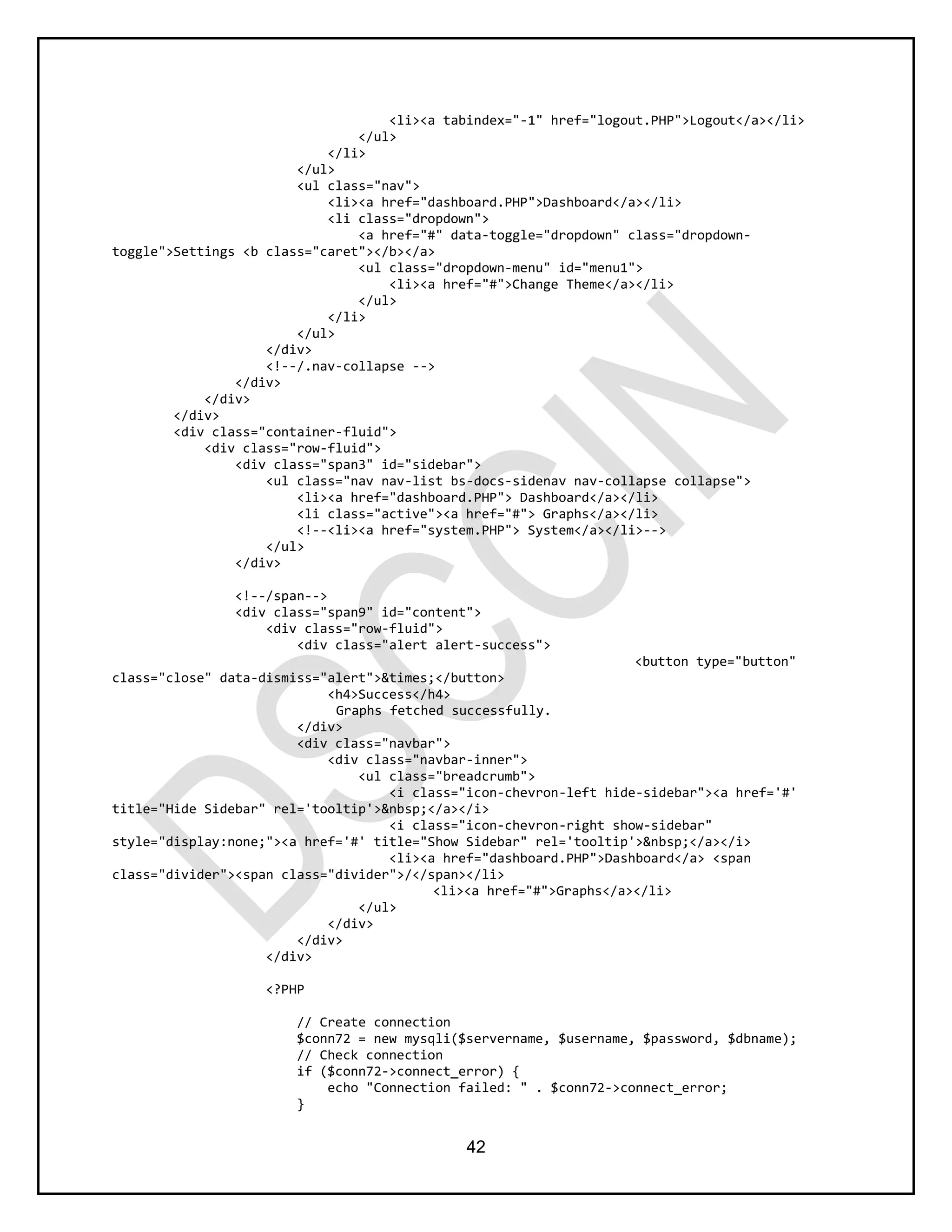 42
<li><a tabindex="-1" href="logout.PHP">Logout</a></li>
</ul>
</li>
</ul>
<ul class="nav">
<li><a href="dashboard.PHP">Dashboard</a></li>
<li class="dropdown">
<a href="#" data-toggle="dropdown" class="dropdown-
toggle">Settings <b class="caret"></b></a>
<ul class="dropdown-menu" id="menu1">
<li><a href="#">Change Theme</a></li>
</ul>
</li>
</ul>
</div>
<!--/.nav-collapse -->
</div>
</div>
</div>
<div class="container-fluid">
<div class="row-fluid">
<div class="span3" id="sidebar">
<ul class="nav nav-list bs-docs-sidenav nav-collapse collapse">
<li><a href="dashboard.PHP"> Dashboard</a></li>
<li class="active"><a href="#"> Graphs</a></li>
<!--<li><a href="system.PHP"> System</a></li>-->
</ul>
</div>
<!--/span-->
<div class="span9" id="content">
<div class="row-fluid">
<div class="alert alert-success">
<button type="button"
class="close" data-dismiss="alert">&times;</button>
<h4>Success</h4>
Graphs fetched successfully.
</div>
<div class="navbar">
<div class="navbar-inner">
<ul class="breadcrumb">
<i class="icon-chevron-left hide-sidebar"><a href='#'
title="Hide Sidebar" rel='tooltip'>&nbsp;</a></i>
<i class="icon-chevron-right show-sidebar"
style="display:none;"><a href='#' title="Show Sidebar" rel='tooltip'>&nbsp;</a></i>
<li><a href="dashboard.PHP">Dashboard</a> <span
class="divider"><span class="divider">/</span></li>
<li><a href="#">Graphs</a></li>
</ul>
</div>
</div>
</div>
<?PHP
// Create connection
$conn72 = new mysqli($servername, $username, $password, $dbname);
// Check connection
if ($conn72->connect_error) {
echo "Connection failed: " . $conn72->connect_error;
}
 
