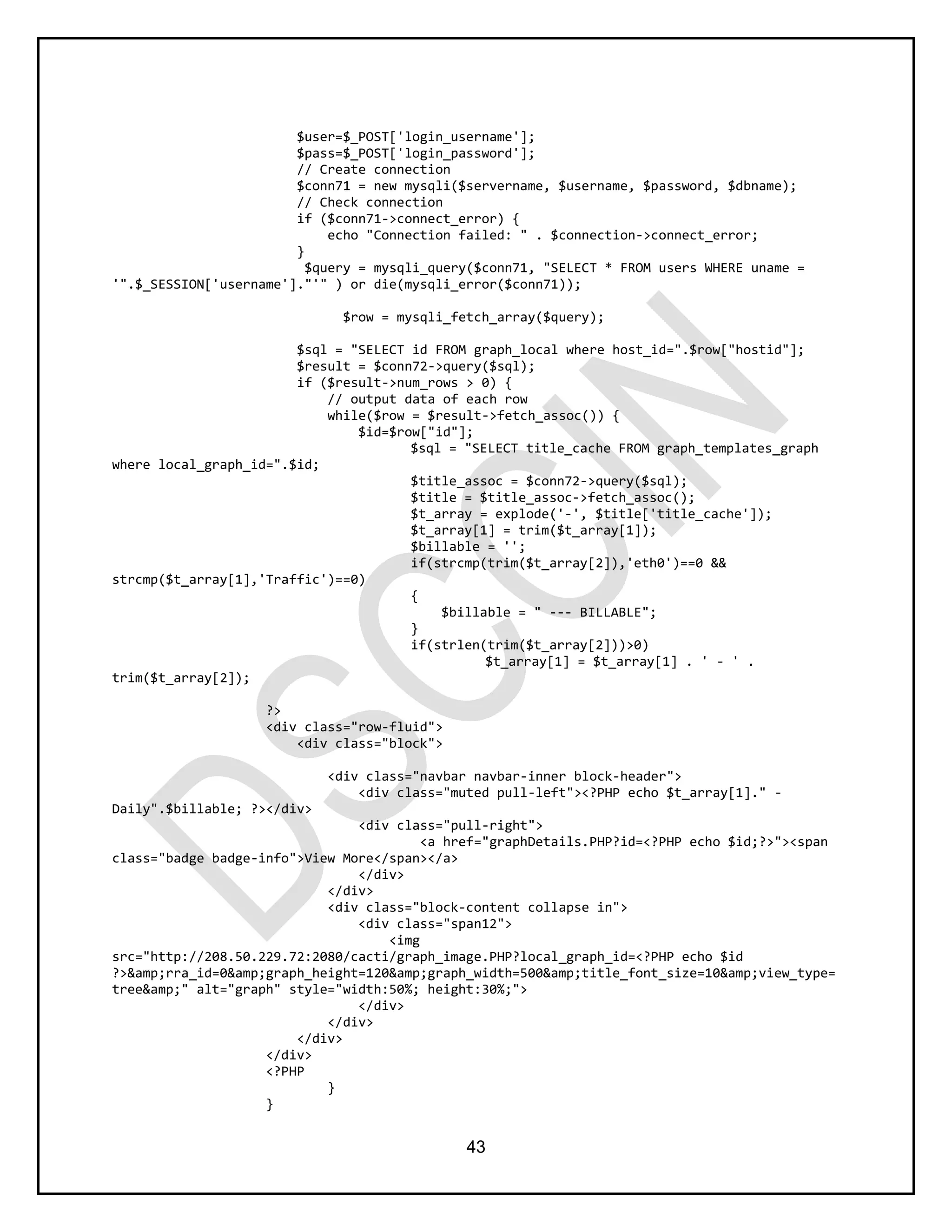 43
$user=$_POST['login_username'];
$pass=$_POST['login_password'];
// Create connection
$conn71 = new mysqli($servername, $username, $password, $dbname);
// Check connection
if ($conn71->connect_error) {
echo "Connection failed: " . $connection->connect_error;
}
$query = mysqli_query($conn71, "SELECT * FROM users WHERE uname =
'".$_SESSION['username']."'" ) or die(mysqli_error($conn71));
$row = mysqli_fetch_array($query);
$sql = "SELECT id FROM graph_local where host_id=".$row["hostid"];
$result = $conn72->query($sql);
if ($result->num_rows > 0) {
// output data of each row
while($row = $result->fetch_assoc()) {
$id=$row["id"];
$sql = "SELECT title_cache FROM graph_templates_graph
where local_graph_id=".$id;
$title_assoc = $conn72->query($sql);
$title = $title_assoc->fetch_assoc();
$t_array = explode('-', $title['title_cache']);
$t_array[1] = trim($t_array[1]);
$billable = '';
if(strcmp(trim($t_array[2]),'eth0')==0 &&
strcmp($t_array[1],'Traffic')==0)
{
$billable = " --- BILLABLE";
}
if(strlen(trim($t_array[2]))>0)
$t_array[1] = $t_array[1] . ' - ' .
trim($t_array[2]);
?>
<div class="row-fluid">
<div class="block">
<div class="navbar navbar-inner block-header">
<div class="muted pull-left"><?PHP echo $t_array[1]." -
Daily".$billable; ?></div>
<div class="pull-right">
<a href="graphDetails.PHP?id=<?PHP echo $id;?>"><span
class="badge badge-info">View More</span></a>
</div>
</div>
<div class="block-content collapse in">
<div class="span12">
<img
src="http://208.50.229.72:2080/cacti/graph_image.PHP?local_graph_id=<?PHP echo $id
?>&amp;rra_id=0&amp;graph_height=120&amp;graph_width=500&amp;title_font_size=10&amp;view_type=
tree&amp;" alt="graph" style="width:50%; height:30%;">
</div>
</div>
</div>
</div>
<?PHP
}
}
 