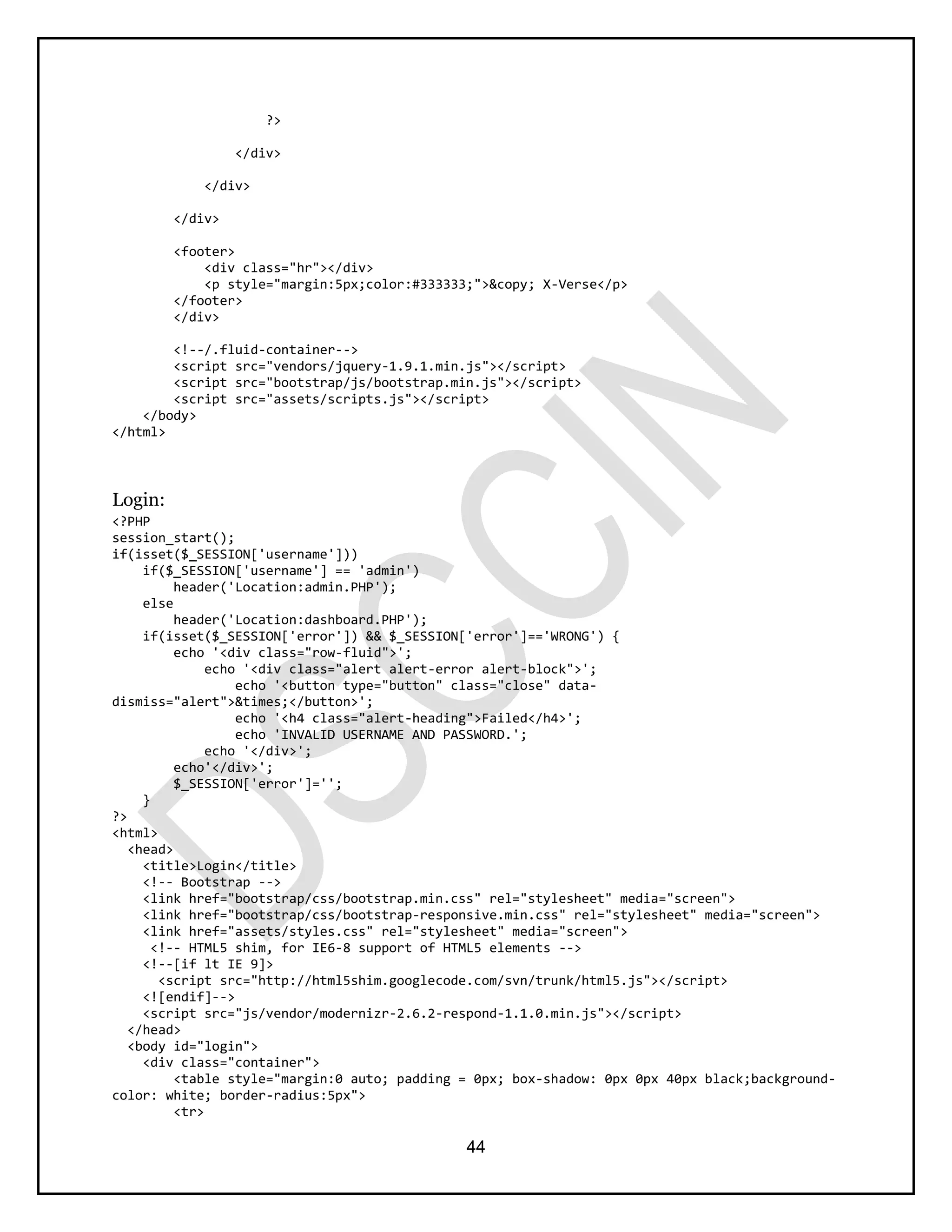 44
?>
</div>
</div>
</div>
<footer>
<div class="hr"></div>
<p style="margin:5px;color:#333333;">&copy; X-Verse</p>
</footer>
</div>
<!--/.fluid-container-->
<script src="vendors/jquery-1.9.1.min.js"></script>
<script src="bootstrap/js/bootstrap.min.js"></script>
<script src="assets/scripts.js"></script>
</body>
</html>
Login:
<?PHP
session_start();
if(isset($_SESSION['username']))
if($_SESSION['username'] == 'admin')
header('Location:admin.PHP');
else
header('Location:dashboard.PHP');
if(isset($_SESSION['error']) && $_SESSION['error']=='WRONG') {
echo '<div class="row-fluid">';
echo '<div class="alert alert-error alert-block">';
echo '<button type="button" class="close" data-
dismiss="alert">&times;</button>';
echo '<h4 class="alert-heading">Failed</h4>';
echo 'INVALID USERNAME AND PASSWORD.';
echo '</div>';
echo'</div>';
$_SESSION['error']='';
}
?>
<html>
<head>
<title>Login</title>
<!-- Bootstrap -->
<link href="bootstrap/css/bootstrap.min.css" rel="stylesheet" media="screen">
<link href="bootstrap/css/bootstrap-responsive.min.css" rel="stylesheet" media="screen">
<link href="assets/styles.css" rel="stylesheet" media="screen">
<!-- HTML5 shim, for IE6-8 support of HTML5 elements -->
<!--[if lt IE 9]>
<script src="http://html5shim.googlecode.com/svn/trunk/html5.js"></script>
<![endif]-->
<script src="js/vendor/modernizr-2.6.2-respond-1.1.0.min.js"></script>
</head>
<body id="login">
<div class="container">
<table style="margin:0 auto; padding = 0px; box-shadow: 0px 0px 40px black;background-
color: white; border-radius:5px">
<tr>
 