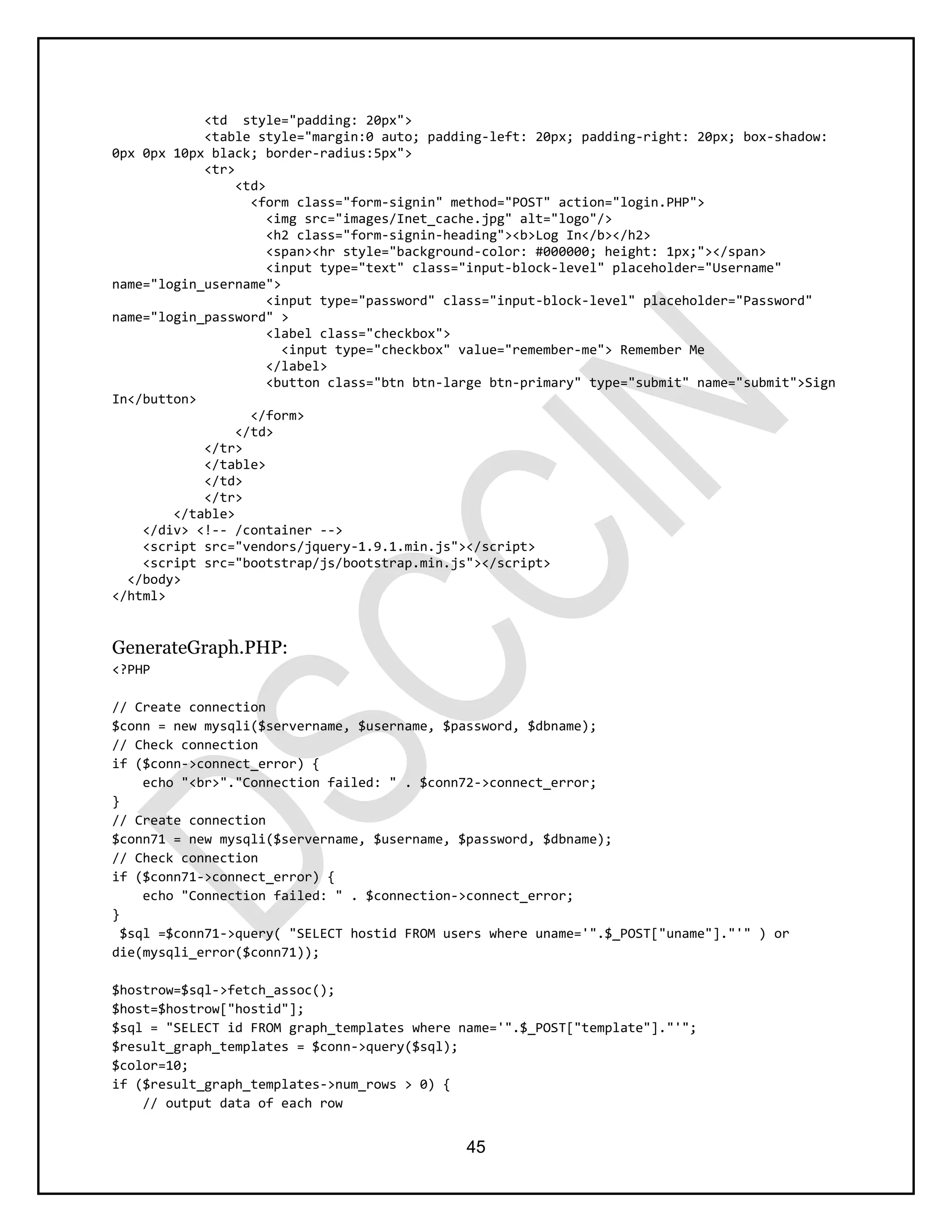 45
<td style="padding: 20px">
<table style="margin:0 auto; padding-left: 20px; padding-right: 20px; box-shadow:
0px 0px 10px black; border-radius:5px">
<tr>
<td>
<form class="form-signin" method="POST" action="login.PHP">
<img src="images/Inet_cache.jpg" alt="logo"/>
<h2 class="form-signin-heading"><b>Log In</b></h2>
<span><hr style="background-color: #000000; height: 1px;"></span>
<input type="text" class="input-block-level" placeholder="Username"
name="login_username">
<input type="password" class="input-block-level" placeholder="Password"
name="login_password" >
<label class="checkbox">
<input type="checkbox" value="remember-me"> Remember Me
</label>
<button class="btn btn-large btn-primary" type="submit" name="submit">Sign
In</button>
</form>
</td>
</tr>
</table>
</td>
</tr>
</table>
</div> <!-- /container -->
<script src="vendors/jquery-1.9.1.min.js"></script>
<script src="bootstrap/js/bootstrap.min.js"></script>
</body>
</html>
GenerateGraph.PHP:
<?PHP
// Create connection
$conn = new mysqli($servername, $username, $password, $dbname);
// Check connection
if ($conn->connect_error) {
echo "<br>"."Connection failed: " . $conn72->connect_error;
}
// Create connection
$conn71 = new mysqli($servername, $username, $password, $dbname);
// Check connection
if ($conn71->connect_error) {
echo "Connection failed: " . $connection->connect_error;
}
$sql =$conn71->query( "SELECT hostid FROM users where uname='".$_POST["uname"]."'" ) or
die(mysqli_error($conn71));
$hostrow=$sql->fetch_assoc();
$host=$hostrow["hostid"];
$sql = "SELECT id FROM graph_templates where name='".$_POST["template"]."'";
$result_graph_templates = $conn->query($sql);
$color=10;
if ($result_graph_templates->num_rows > 0) {
// output data of each row
 