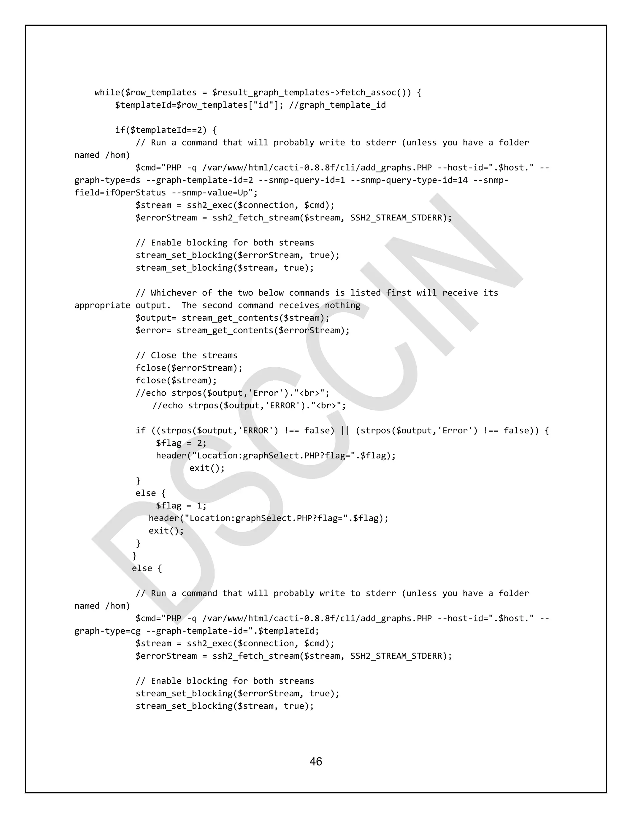 46
while($row_templates = $result_graph_templates->fetch_assoc()) {
$templateId=$row_templates["id"]; //graph_template_id
if($templateId==2) {
// Run a command that will probably write to stderr (unless you have a folder
named /hom)
$cmd="PHP -q /var/www/html/cacti-0.8.8f/cli/add_graphs.PHP --host-id=".$host." --
graph-type=ds --graph-template-id=2 --snmp-query-id=1 --snmp-query-type-id=14 --snmp-
field=ifOperStatus --snmp-value=Up";
$stream = ssh2_exec($connection, $cmd);
$errorStream = ssh2_fetch_stream($stream, SSH2_STREAM_STDERR);
// Enable blocking for both streams
stream_set_blocking($errorStream, true);
stream_set_blocking($stream, true);
// Whichever of the two below commands is listed first will receive its
appropriate output. The second command receives nothing
$output= stream_get_contents($stream);
$error= stream_get_contents($errorStream);
// Close the streams
fclose($errorStream);
fclose($stream);
//echo strpos($output,'Error')."<br>";
//echo strpos($output,'ERROR')."<br>";
if ((strpos($output,'ERROR') !== false) || (strpos($output,'Error') !== false)) {
$flag = 2;
header("Location:graphSelect.PHP?flag=".$flag);
exit();
}
else {
$flag = 1;
header("Location:graphSelect.PHP?flag=".$flag);
exit();
}
}
else {
// Run a command that will probably write to stderr (unless you have a folder
named /hom)
$cmd="PHP -q /var/www/html/cacti-0.8.8f/cli/add_graphs.PHP --host-id=".$host." --
graph-type=cg --graph-template-id=".$templateId;
$stream = ssh2_exec($connection, $cmd);
$errorStream = ssh2_fetch_stream($stream, SSH2_STREAM_STDERR);
// Enable blocking for both streams
stream_set_blocking($errorStream, true);
stream_set_blocking($stream, true);
 