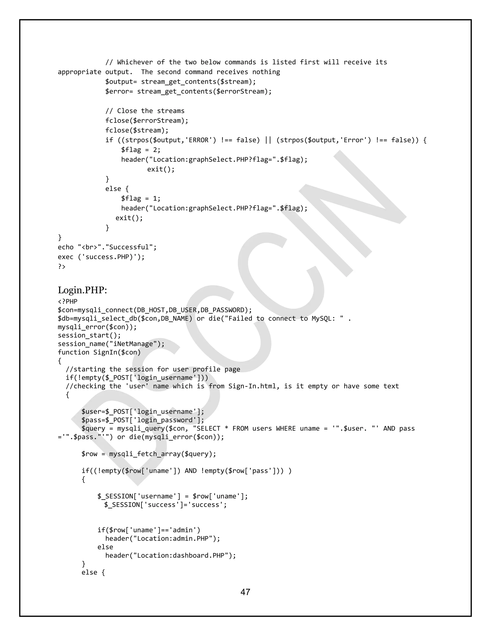 47
// Whichever of the two below commands is listed first will receive its
appropriate output. The second command receives nothing
$output= stream_get_contents($stream);
$error= stream_get_contents($errorStream);
// Close the streams
fclose($errorStream);
fclose($stream);
if ((strpos($output,'ERROR') !== false) || (strpos($output,'Error') !== false)) {
$flag = 2;
header("Location:graphSelect.PHP?flag=".$flag);
exit();
}
else {
$flag = 1;
header("Location:graphSelect.PHP?flag=".$flag);
exit();
}
}
echo "<br>"."Successful";
exec ('success.PHP)');
?>
Login.PHP:
<?PHP
$con=mysqli_connect(DB_HOST,DB_USER,DB_PASSWORD);
$db=mysqli_select_db($con,DB_NAME) or die("Failed to connect to MySQL: " .
mysqli_error($con));
session_start();
session_name("iNetManage");
function SignIn($con)
{
//starting the session for user profile page
if(!empty($_POST['login_username']))
//checking the 'user' name which is from Sign-In.html, is it empty or have some text
{
$user=$_POST['login_username'];
$pass=$_POST['login_password'];
$query = mysqli_query($con, "SELECT * FROM users WHERE uname = '".$user. "' AND pass
='".$pass."'") or die(mysqli_error($con));
$row = mysqli_fetch_array($query);
if((!empty($row['uname']) AND !empty($row['pass'])) )
{
$_SESSION['username'] = $row['uname'];
$_SESSION['success']='success';
if($row['uname']=='admin')
header("Location:admin.PHP");
else
header("Location:dashboard.PHP");
}
else {
 