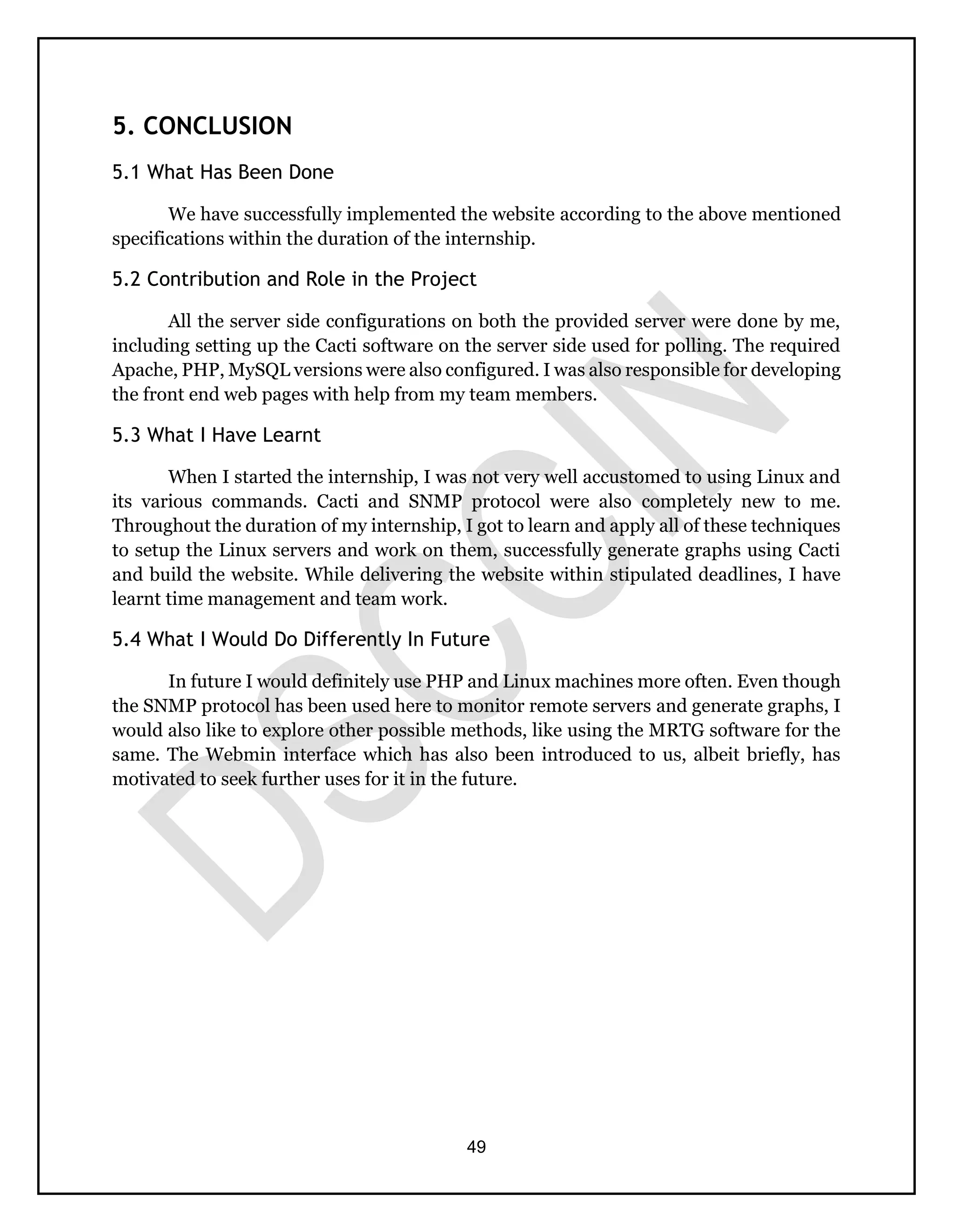 49
5. CONCLUSION
5.1 What Has Been Done
We have successfully implemented the website according to the above mentioned
specifications within the duration of the internship.
5.2 Contribution and Role in the Project
All the server side configurations on both the provided server were done by me,
including setting up the Cacti software on the server side used for polling. The required
Apache, PHP, MySQL versions were also configured. I was also responsible for developing
the front end web pages with help from my team members.
5.3 What I Have Learnt
When I started the internship, I was not very well accustomed to using Linux and
its various commands. Cacti and SNMP protocol were also completely new to me.
Throughout the duration of my internship, I got to learn and apply all of these techniques
to setup the Linux servers and work on them, successfully generate graphs using Cacti
and build the website. While delivering the website within stipulated deadlines, I have
learnt time management and team work.
5.4 What I Would Do Differently In Future
In future I would definitely use PHP and Linux machines more often. Even though
the SNMP protocol has been used here to monitor remote servers and generate graphs, I
would also like to explore other possible methods, like using the MRTG software for the
same. The Webmin interface which has also been introduced to us, albeit briefly, has
motivated to seek further uses for it in the future.
 