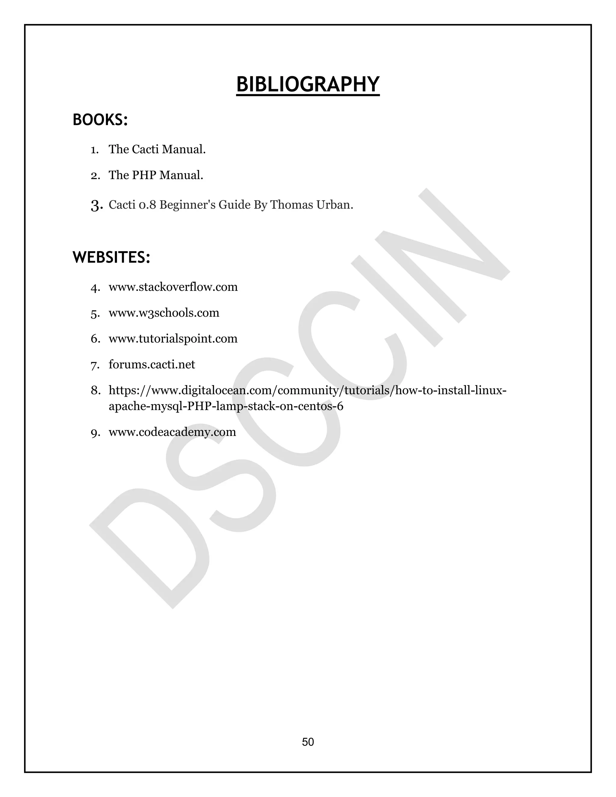 50
BIBLIOGRAPHY
BOOKS:
1. The Cacti Manual.
2. The PHP Manual.
3. Cacti 0.8 Beginner's Guide By Thomas Urban.
WEBSITES:
4. www.stackoverflow.com
5. www.w3schools.com
6. www.tutorialspoint.com
7. forums.cacti.net
8. https://www.digitalocean.com/community/tutorials/how-to-install-linux-
apache-mysql-PHP-lamp-stack-on-centos-6
9. www.codeacademy.com
 