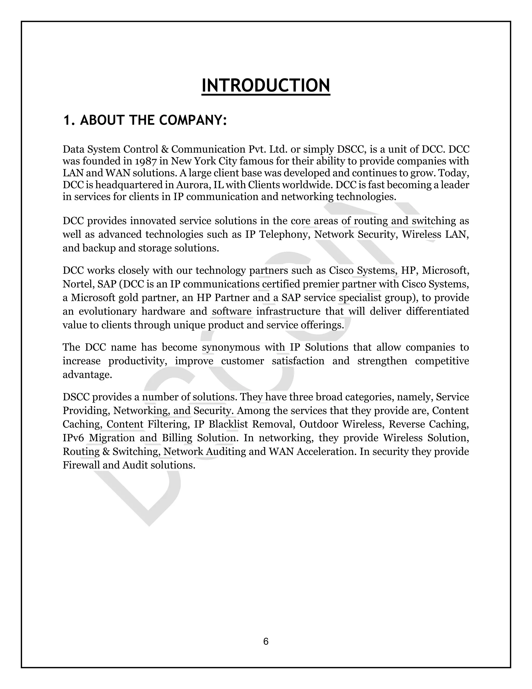 6
INTRODUCTION
1. ABOUT THE COMPANY:
Data System Control & Communication Pvt. Ltd. or simply DSCC, is a unit of DCC. DCC
was founded in 1987 in New York City famous for their ability to provide companies with
LAN and WAN solutions. A large client base was developed and continues to grow. Today,
DCC is headquartered in Aurora, IL with Clients worldwide. DCC is fast becoming a leader
in services for clients in IP communication and networking technologies.
DCC provides innovated service solutions in the core areas of routing and switching as
well as advanced technologies such as IP Telephony, Network Security, Wireless LAN,
and backup and storage solutions.
DCC works closely with our technology partners such as Cisco Systems, HP, Microsoft,
Nortel, SAP (DCC is an IP communications certified premier partner with Cisco Systems,
a Microsoft gold partner, an HP Partner and a SAP service specialist group), to provide
an evolutionary hardware and software infrastructure that will deliver differentiated
value to clients through unique product and service offerings.
The DCC name has become synonymous with IP Solutions that allow companies to
increase productivity, improve customer satisfaction and strengthen competitive
advantage.
DSCC provides a number of solutions. They have three broad categories, namely, Service
Providing, Networking, and Security. Among the services that they provide are, Content
Caching, Content Filtering, IP Blacklist Removal, Outdoor Wireless, Reverse Caching,
IPv6 Migration and Billing Solution. In networking, they provide Wireless Solution,
Routing & Switching, Network Auditing and WAN Acceleration. In security they provide
Firewall and Audit solutions.
 