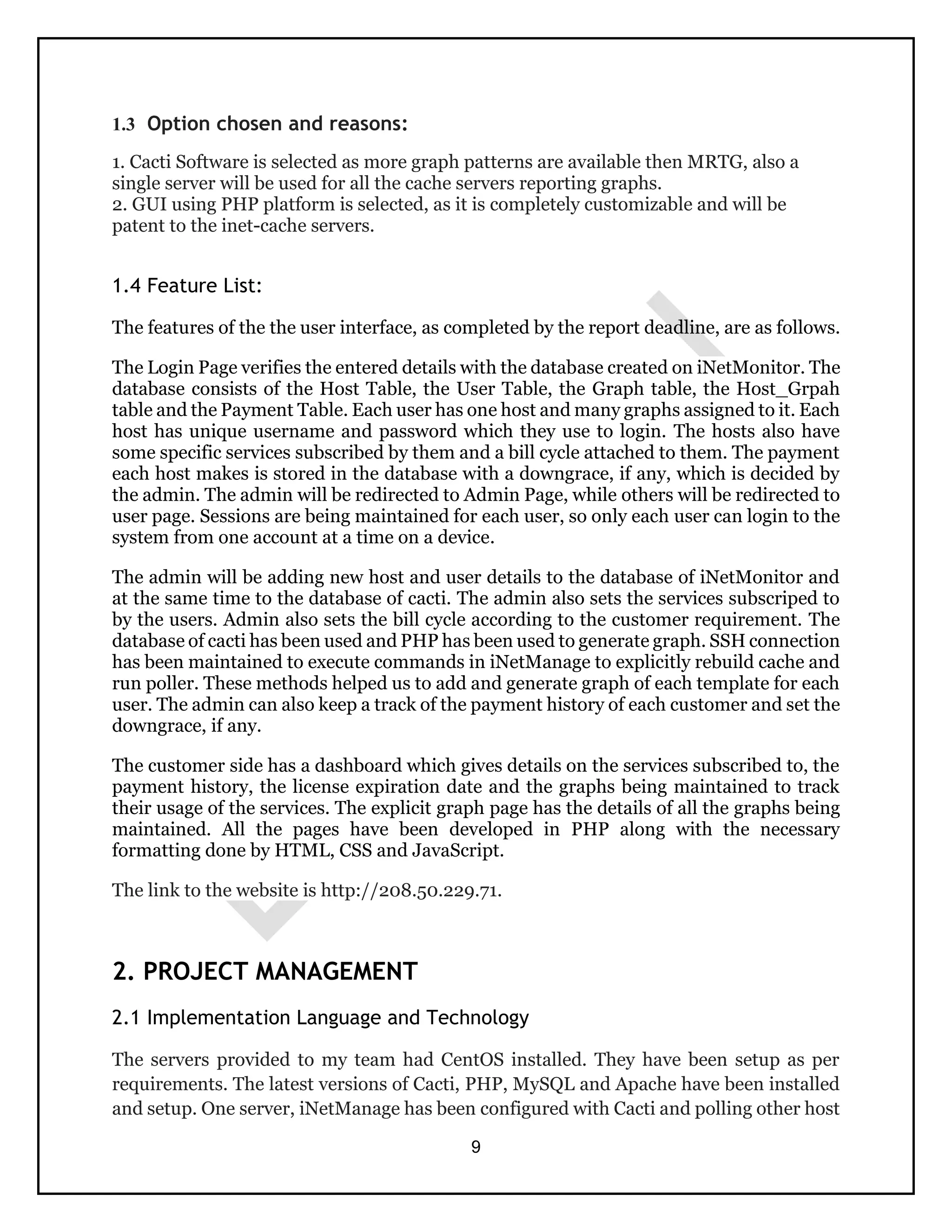 9
1.3 Option chosen and reasons:
1. Cacti Software is selected as more graph patterns are available then MRTG, also a
single server will be used for all the cache servers reporting graphs.
2. GUI using PHP platform is selected, as it is completely customizable and will be
patent to the inet-cache servers.
1.4 Feature List:
The features of the the user interface, as completed by the report deadline, are as follows.
The Login Page verifies the entered details with the database created on iNetMonitor. The
database consists of the Host Table, the User Table, the Graph table, the Host_Grpah
table and the Payment Table. Each user has one host and many graphs assigned to it. Each
host has unique username and password which they use to login. The hosts also have
some specific services subscribed by them and a bill cycle attached to them. The payment
each host makes is stored in the database with a downgrace, if any, which is decided by
the admin. The admin will be redirected to Admin Page, while others will be redirected to
user page. Sessions are being maintained for each user, so only each user can login to the
system from one account at a time on a device.
The admin will be adding new host and user details to the database of iNetMonitor and
at the same time to the database of cacti. The admin also sets the services subscriped to
by the users. Admin also sets the bill cycle according to the customer requirement. The
database of cacti has been used and PHP has been used to generate graph. SSH connection
has been maintained to execute commands in iNetManage to explicitly rebuild cache and
run poller. These methods helped us to add and generate graph of each template for each
user. The admin can also keep a track of the payment history of each customer and set the
downgrace, if any.
The customer side has a dashboard which gives details on the services subscribed to, the
payment history, the license expiration date and the graphs being maintained to track
their usage of the services. The explicit graph page has the details of all the graphs being
maintained. All the pages have been developed in PHP along with the necessary
formatting done by HTML, CSS and JavaScript.
The link to the website is http://208.50.229.71.
2. PROJECT MANAGEMENT
2.1 Implementation Language and Technology
The servers provided to my team had CentOS installed. They have been setup as per
requirements. The latest versions of Cacti, PHP, MySQL and Apache have been installed
and setup. One server, iNetManage has been configured with Cacti and polling other host
 