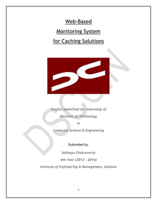1
Web-Based
Monitoring System
for Caching Solutions
Project submitted for Internship of
Bachelor of Technology
In
Computer Science & Engineering
Submitted by:
Subhayu Chakravorty
4th Year (2012 - 2016)
Institute of Engineering & Management, Kolkata
 