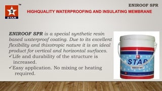 ENIROOF SPR is a special synthetic resin
based waterproof coating. Due to its excellent
flexibility and thixotropic nature it is an ideal
product for vertical and horizontal surfaces.
Life and durability of the structure is
increased.
Easy application. No mixing or heating
required.
ENIROOF SPR
HIGHQUALITY WATERPROOFING AND INSULATING MEMBRANE
 