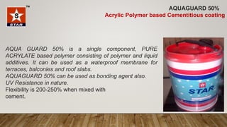 AQUA GUARD 50% is a single component, PURE
ACRYLATE based polymer consisting of polymer and liquid
additives. It can be used as a waterproof membrane for
terraces, balconies and roof slabs.
AQUAGUARD 50% can be used as bonding agent also.
UV Resistance in nature.
Flexibility is 200-250% when mixed with
cement.
AQUAGUARD 50%
Acrylic Polymer based Cementitious coating
 