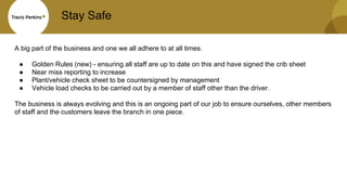Stay Safe
A big part of the business and one we all adhere to at all times.
● Golden Rules (new) - ensuring all staff are up to date on this and have signed the crib sheet
● Near miss reporting to increase
● Plant/vehicle check sheet to be countersigned by management
● Vehicle load checks to be carried out by a member of staff other than the driver.
The business is always evolving and this is an ongoing part of our job to ensure ourselves, other members
of staff and the customers leave the branch in one piece.
 