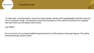THE BRANCH AIM.
‘To help build a business that is renown for being reliable, friendly with knowledgeable staff that caters for
all our customers needs. The business is built around people so if the staff and customers are engaged
with each other you will always make money.’
Guy Gilbert.
For me the aim is to increase footfall through the branch by 20% based on last years figures. This will be
achieved through various means.
 